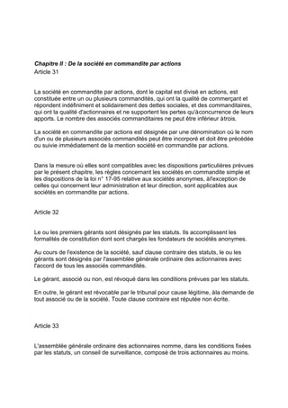 Chapitre II : De la société en commandite par actions
Article 31
La société en commandite par actions, dont le capital est divisé en actions, est
constituée entre un ou plusieurs commandités, qui ont la qualité de commerçant et
répondent indéfiniment et solidairement des dettes sociales, et des commanditaires,
qui ont la qualité d'actionnaires et ne supportent les pertes qu'àconcurrence de leurs
apports. Le nombre des associés commanditaires ne peut être inférieur àtrois.
La société en commandite par actions est désignée par une dénomination où le nom
d'un ou de plusieurs associés commandités peut être incorporé et doit être précédée
ou suivie immédiatement de la mention société en commandite par actions.
Dans la mesure où elles sont compatibles avec les dispositions particulières prévues
par le présent chapitre, les règles concernant les sociétés en commandite simple et
les dispositions de la loi n° 17-95 relative aux sociétés anonymes, àl'exception de
celles qui concernent leur administration et leur direction, sont applicables aux
sociétés en commandite par actions.
Article 32
Le ou les premiers gérants sont désignés par les statuts. Ils accomplissent les
formalités de constitution dont sont chargés les fondateurs de sociétés anonymes.
Au cours de l'existence de la société, sauf clause contraire des statuts, le ou les
gérants sont désignés par l'assemblée générale ordinaire des actionnaires avec
l'accord de tous les associés commandités.
Le gérant, associé ou non, est révoqué dans les conditions prévues par les statuts.
En outre, le gérant est révocable par le tribunal pour cause légitime, àla demande de
tout associé ou de la société. Toute clause contraire est réputée non écrite.
Article 33
L'assemblée générale ordinaire des actionnaires nomme, dans les conditions fixées
par les statuts, un conseil de surveillance, composé de trois actionnaires au moins.
 