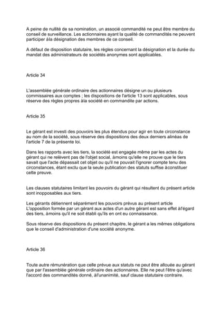 A peine de nullité de sa nomination, un associé commandité ne peut être membre du
conseil de surveillance. Les actionnaires ayant la qualité de commandités ne peuvent
participer àla désignation des membres de ce conseil.
A défaut de disposition statutaire, les règles concernant la désignation et la durée du
mandat des administrateurs de sociétés anonymes sont applicables.
Article 34
L'assemblée générale ordinaire des actionnaires désigne un ou plusieurs
commissaires aux comptes ; les dispositions de l'article 13 sont applicables, sous
réserve des règles propres àla société en commandite par actions.
Article 35
Le gérant est investi des pouvoirs les plus étendus pour agir en toute circonstance
au nom de la société, sous réserve des dispositions des deux derniers alinéas de
l'article 7 de la présente loi.
Dans les rapports avec les tiers, la société est engagée même par les actes du
gérant qui ne relèvent pas de l'objet social, àmoins qu'elle ne prouve que le tiers
savait que l'acte dépassait cet objet ou qu'il ne pouvait l'ignorer compte tenu des
circonstances, étant exclu que la seule publication des statuts suffise àconstituer
cette preuve.
Les clauses statutaires limitant les pouvoirs du gérant qui résultent du présent article
sont inopposables aux tiers.
Les gérants détiennent séparément les pouvoirs prévus au présent article
L'opposition formée par un gérant aux actes d'un autre gérant est sans effet àl'égard
des tiers, àmoins qu'il ne soit établi qu'ils en ont eu connaissance.
Sous réserve des dispositions du présent chapitre, le gérant a les mêmes obligations
que le conseil d'administration d'une société anonyme.
Article 36
Toute autre rémunération que celle prévue aux statuts ne peut être allouée au gérant
que par l'assemblée générale ordinaire des actionnaires. Elle ne peut l'être qu'avec
l'accord des commandités donné, àl'unanimité, sauf clause statutaire contraire.
 