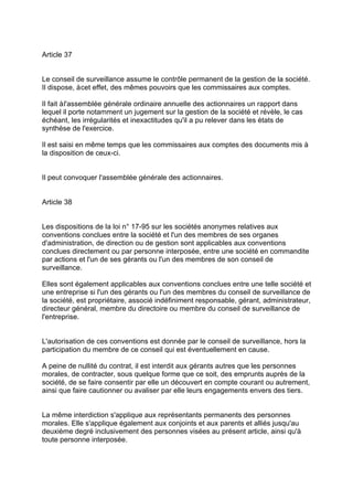 Article 37
Le conseil de surveillance assume le contrôle permanent de la gestion de la société.
Il dispose, àcet effet, des mêmes pouvoirs que les commissaires aux comptes.
Il fait àl'assemblée générale ordinaire annuelle des actionnaires un rapport dans
lequel il porte notamment un jugement sur la gestion de la société et révèle, le cas
échéant, les irrégularités et inexactitudes qu'il a pu relever dans les états de
synthèse de l'exercice.
Il est saisi en même temps que les commissaires aux comptes des documents mis à
la disposition de ceux-ci.
Il peut convoquer l'assemblée générale des actionnaires.
Article 38
Les dispositions de la loi n° 17-95 sur les sociétés anonymes relatives aux
conventions conclues entre la société et l'un des membres de ses organes
d'administration, de direction ou de gestion sont applicables aux conventions
conclues directement ou par personne interposée, entre une société en commandite
par actions et l'un de ses gérants ou l'un des membres de son conseil de
surveillance.
Elles sont également applicables aux conventions conclues entre une telle société et
une entreprise si l'un des gérants ou l'un des membres du conseil de surveillance de
la société, est propriétaire, associé indéfiniment responsable, gérant, administrateur,
directeur général, membre du directoire ou membre du conseil de surveillance de
l'entreprise.
L'autorisation de ces conventions est donnée par le conseil de surveillance, hors la
participation du membre de ce conseil qui est éventuellement en cause.
A peine de nullité du contrat, il est interdit aux gérants autres que les personnes
morales, de contracter, sous quelque forme que ce soit, des emprunts auprès de la
société, de se faire consentir par elle un découvert en compte courant ou autrement,
ainsi que faire cautionner ou avaliser par elle leurs engagements envers des tiers.
La même interdiction s'applique aux représentants permanents des personnes
morales. Elle s'applique également aux conjoints et aux parents et alliés jusqu'au
deuxième degré inclusivement des personnes visées au présent article, ainsi qu'à
toute personne interposée.
 