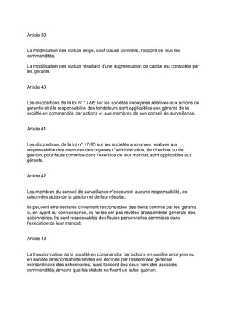Article 39
La modification des statuts exige, sauf clause contraire, l'accord de tous les
commandités.
La modification des statuts résultant d'une augmentation de capital est constatée par
les gérants.
Article 40
Les dispositions de la loi n° 17-95 sur les sociétés anonymes relatives aux actions de
garantie et àla responsabilité des fondateurs sont applicables aux gérants de la
société en commandite par actions et aux membres de son conseil de surveillance.
Article 41
Les dispositions de la loi n° 17-95 sur les sociétés anonymes relatives àla
responsabilité des membres des organes d'administration, de direction ou de
gestion, pour faute commise dans l'exercice de leur mandat, sont applicables aux
gérants.
Article 42
Les membres du conseil de surveillance n'encourent aucune responsabilité, en
raison des actes de la gestion et de leur résultat.
Ils peuvent être déclarés civilement responsables des délits commis par les gérants
si, en ayant eu connaissance, ils ne les ont pas révélés àl'assemblée générale des
actionnaires. Ils sont responsables des fautes personnelles commises dans
l'exécution de leur mandat.
Article 43
La transformation de la société en commandite par actions en société anonyme ou
en société àresponsabilité limitée est décidée par l'assemblée générale
extraordinaire des actionnaires, avec l'accord des deux tiers des associés
commandités, àmoins que les statuts ne fixent un autre quorum.
 