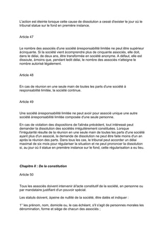 L'action est éteinte lorsque cette cause de dissolution a cessé d'exister le jour où le
tribunal statue sur le fond en première instance.
Article 47
Le nombre des associés d'une société àresponsabilité limitée ne peut être supérieur
àcinquante. Si la société vient àcomprendre plus de cinquante associés, elle doit,
dans le délai, de deux ans, être transformée en société anonyme. A défaut, elle est
dissoute, àmoins que, pendant ledit délai, le nombre des associés n'atteigne le
nombre autorisé légalement.
Article 48
En cas de réunion en une seule main de toutes les parts d'une société à
responsabilité limitée, la société continue.
Article 49
Une société àresponsabilité limitée ne peut avoir pour associé unique une autre
société àresponsabilité limitée composée d'une seule personne.
En cas de violation des dispositions de l'alinéa précédent, tout intéressé peut
demander la dissolution des sociétés irrégulièrement constituées. Lorsque
l'irrégularité résulte de la réunion en une seule main de toutes les parts d'une société
ayant plus d'un associé, la demande de dissolution ne peut être faite moins d'un an
après la réunion des parts. Dans tous les cas, le tribunal peut accorder un délai
maximal de six mois pour régulariser la situation et ne peut prononcer la dissolution
si, au jour où il statue en première instance sur le fond, cette régularisation a eu lieu.
Chapitre II : De la constitution
Article 50
Tous les associés doivent intervenir àl'acte constitutif de la société, en personne ou
par mandataire justifiant d'un pouvoir spécial.
Les statuts doivent, àpeine de nullité de la société, être datés et indiquer :
1° les prénom, nom, domicile ou, le cas échéant, s'il s'agit de personnes morales les
dénomination, forme et siège de chacun des associés ;
 