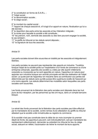2° la constitution en forme de S.A.R.L. ;
3° l'objet social ;
4° la dénomination sociale ;
5° le siège social ;
6° le montant du capital social ;
7° l'apport de chaque associé et, s'il s'agit d'un apport en nature, l'évaluation qui lui a
été donnée ;
8° la répartition des parts entre les associés et leur libération intégrale ;
9° la durée pour laquelle la société a été constituée ;
10° les prénom, nom, domicile des associés ou des tiers pouvant engager la société,
le cas échéant ;
11° le greffe du tribunal où les statuts seront déposés ;
12° la signature de tous les associés.
Article 51
Les parts sociales doivent être souscrites en totalité par les associés et intégralement
libérées.
Les parts sociales ne peuvent pas représenter des apports en industrie. Toutefois,
lorsque l'objet de la société porte sur l'exploitation d'un fonds de commerce ou d'une
entreprise artisanale, apportés àla société ou créés par elle àpartir d'éléments
corporels ou incorporels qui lui sont apportés en nature, l'apporteur en nature peut
apporter son industrie lorsque son activité principale est liée àla réalisation de l'objet
social. La quote-part de l'apporteur en industrie dans sa contribution aux pertes est
déterminée par les statuts sans qu'elle puisse être supérieure àcelle de l'associé qui
a le moins apporté. Les statuts déterminent les modalités selon lesquelles ces parts
sociales sont souscrites.
Les fonds provenant de la libération des parts sociales sont déposés dans les huit
jours de leur réception, par les personnes qui les ont reçus, dans un compte bancaire
bloqué.
Article 52
Le retrait des fonds provenant de la libération des parts sociales peut être effectué
par le mandataire de la société, contre remise d'une attestation du greffe du tribunal
attestant que la société a été immatriculée au registre du commerce.
Si la société n'est pas constituée dans le délai de six mois àcompter du premier
dépôt de fonds, les apporteurs peuvent, soit individuellement, soit par mandataire les
représentant collectivement, demander au président du tribunal du lieu du siège
social, statuant en référé, l'autorisation de retirer le montant de leurs apports.
 