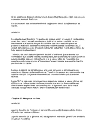 Si les apporteurs décident ultérieurement de constituer la société, il doit être procédé
ànouveau au dépôt des fonds.
Les dispositions des alinéas Précédents s'appliquent en cas d'augmentation de
capital.
Article 53
Les statuts doivent contenir l'évaluation de chaque apport en nature. Il y est procédé
au vu d'un rapport annexé aux statuts et établi sous sa responsabilité par un
commissaire aux apports désigné àl'unanimité des futurs associés parmi les
personnes habilitées àexercer les fonctions de commissaires aux comptes ou, à
défaut, par ordonnance du président du tribunal, statuant en référé, àla demande du
futur associé le plus diligent.
Toutefois, les futurs associés peuvent décider àl'unanimité que le recours àun
commissaire aux apports ne sera pas obligatoire, lorsque la valeur d'aucun apport en
nature n'excède pas cent mille dirhams et si la valeur totale de l'ensemble des
apports en nature non soumis àl'évaluation d'un commissaire aux apports n'excède
pas la moitié du capital.
Lorsque la société est constituée par une seule personne, le commissaire aux
apports est désigné par l'associé unique. Toutefois, le recours àun commissaire aux
apports n'est pas obligatoire si les conditions prévues àl'alinéa précédent sont
réunies.
Lorsqu'il n'y a pas eu de commissaire aux apports ou lorsque la valeur retenue est
différente de celle proposée par le commissaire aux apports, les associés sont
solidairement responsables pendant cinq ans, àl'égard des tiers, de la valeur
attribuée aux apports en nature, lors de la constitution de la société.
Chapitre III : Des parts sociales
Article 54
A peine de nullité de l'émission, il est interdit àune société àresponsabilité limitée
d'émettre des valeurs mobilières.
A peine de nullité de la garantie, il lui est également interdit de garantir une émission
de valeurs mobilières.
 