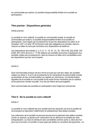 en commandite par actions, la société àresponsabilité limitée et la société en
participation.
Titre premier : Dispositions générales
Article premier
La société en nom collectif, la société en commandite simple, la société en
commandite par actions, la société àresponsabilité limitée et la société en
participation, sont régies par la présente loi et par les dispositions du dahir du 9
ramadan 1331 (12 août 1913) formant code des obligations et contrats, dans la
mesure où elles ne sont pas contraires aux dispositions de ladite loi.
Les dispositions des articles 2, 3, 5, 8, 11, 12, 27, 31, 32, 136 à138, 222 à229, 337
à348, 361 à372 de la loi n° 17-95 relative aux sociétés anonymes s'appliquent aux
sociétés visées par la présente loi, dans la mesure où elles sont compatibles avec
les dispositions qui leur sont propres.
Article 2
Sont commerciales àraison de leur forme et quel que soit leur objet, les sociétés
visées aux titres II, III et IV de la présente loi et n'acquièrent la personnalité morale
qu'àcompter de leur immatriculation au registre du commerce. La transformation
régulière de la société en une société d'une autre forme n'entraîne pas la création
d'une personne morale nouvelle. Il en est de même de la prorogation.
Sont commerciales les sociétés en participation dont l'objet est commercial.
Titre II : De la société en nom collectif
Article 3
La société en nom collectif est une société dont les associés ont tous la qualité de
commerçant et répondent indéfiniment et solidairement des dettes sociales.
Les créanciers de la société ne peuvent poursuivre le paiement des dettes sociales
contre un associé, qu'après avoir vainement mis en demeure la société par acte
extrajudiciaire. La mise en demeure sera considérée comme vaine si, dans les huit
jours qui la suivent, la société n'a pas payé ses dettes ou constitué des garanties ; ce
 