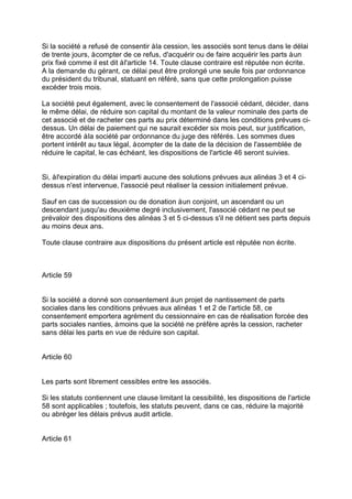 Si la société a refusé de consentir àla cession, les associés sont tenus dans le délai
de trente jours, àcompter de ce refus, d'acquérir ou de faire acquérir les parts àun
prix fixé comme il est dit àl'article 14. Toute clause contraire est réputée non écrite.
A la demande du gérant, ce délai peut être prolongé une seule fois par ordonnance
du président du tribunal, statuant en référé, sans que cette prolongation puisse
excéder trois mois.
La société peut également, avec le consentement de l'associé cédant, décider, dans
le même délai, de réduire son capital du montant de la valeur nominale des parts de
cet associé et de racheter ces parts au prix déterminé dans les conditions prévues ci-
dessus. Un délai de paiement qui ne saurait excéder six mois peut, sur justification,
être accordé àla société par ordonnance du juge des référés. Les sommes dues
portent intérêt au taux légal, àcompter de la date de la décision de l'assemblée de
réduire le capital, le cas échéant, les dispositions de l'article 46 seront suivies.
Si, àl'expiration du délai imparti aucune des solutions prévues aux alinéas 3 et 4 ci-
dessus n'est intervenue, l'associé peut réaliser la cession initialement prévue.
Sauf en cas de succession ou de donation àun conjoint, un ascendant ou un
descendant jusqu'au deuxième degré inclusivement, l'associé cédant ne peut se
prévaloir des dispositions des alinéas 3 et 5 ci-dessus s'il ne détient ses parts depuis
au moins deux ans.
Toute clause contraire aux dispositions du présent article est réputée non écrite.
Article 59
Si la société a donné son consentement àun projet de nantissement de parts
sociales dans les conditions prévues aux alinéas 1 et 2 de l'article 58, ce
consentement emportera agrément du cessionnaire en cas de réalisation forcée des
parts sociales nanties, àmoins que la société ne préfère après la cession, racheter
sans délai les parts en vue de réduire son capital.
Article 60
Les parts sont librement cessibles entre les associés.
Si les statuts contiennent une clause limitant la cessibilité, les dispositions de l'article
58 sont applicables ; toutefois, les statuts peuvent, dans ce cas, réduire la majorité
ou abréger les délais prévus audit article.
Article 61
 