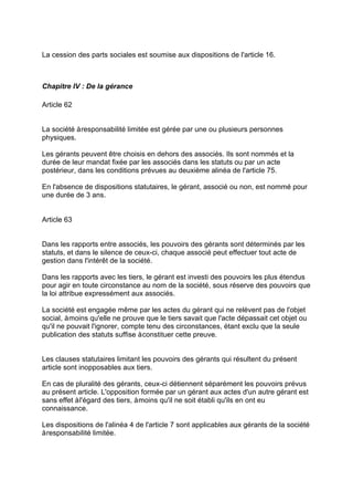 La cession des parts sociales est soumise aux dispositions de l'article 16.
Chapitre IV : De la gérance
Article 62
La société àresponsabilité limitée est gérée par une ou plusieurs personnes
physiques.
Les gérants peuvent être choisis en dehors des associés. Ils sont nommés et la
durée de leur mandat fixée par les associés dans les statuts ou par un acte
postérieur, dans les conditions prévues au deuxième alinéa de l'article 75.
En l'absence de dispositions statutaires, le gérant, associé ou non, est nommé pour
une durée de 3 ans.
Article 63
Dans les rapports entre associés, les pouvoirs des gérants sont déterminés par les
statuts, et dans le silence de ceux-ci, chaque associé peut effectuer tout acte de
gestion dans l'intérêt de la société.
Dans les rapports avec les tiers, le gérant est investi des pouvoirs les plus étendus
pour agir en toute circonstance au nom de la société, sous réserve des pouvoirs que
la loi attribue expressément aux associés.
La société est engagée même par les actes du gérant qui ne relèvent pas de l'objet
social, àmoins qu'elle ne prouve que le tiers savait que l'acte dépassait cet objet ou
qu'il ne pouvait l'ignorer, compte tenu des circonstances, étant exclu que la seule
publication des statuts suffise àconstituer cette preuve.
Les clauses statutaires limitant les pouvoirs des gérants qui résultent du présent
article sont inopposables aux tiers.
En cas de pluralité des gérants, ceux-ci détiennent séparément les pouvoirs prévus
au présent article. L'opposition formée par un gérant aux actes d'un autre gérant est
sans effet àl'égard des tiers, àmoins qu'il ne soit établi qu'ils en ont eu
connaissance.
Les dispositions de l'alinéa 4 de l'article 7 sont applicables aux gérants de la société
àresponsabilité limitée.
 