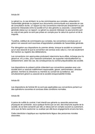 Article 64
Le gérant ou, le cas échéant, le ou les commissaires aux comptes, présentent à
l'assemblée générale ou joignent aux documents communiqués aux associés en cas
de consultation écrite, un rapport sur les conventions intervenues directement ou par
personne interposée entre la société et l'un des gérants ou associés. L'assemblée
générale statue sur ce rapport. Le gérant ou associé intéressé ne peut prendre part
au vote et ses parts ne sont pas prises en compte pour le calcul du quorum et de la
majorité.
Toutefois, àdéfaut de commissaire aux comptes, les conventions conclues par un
gérant non associé sont soumises àl'approbation préalable de l'assemblée générale.
Par dérogation aux dispositions du premier alinéa, lorsque la société ne comprend
qu'un seul associé et que la convention est conclue avec celui-ci, il en est seulement
fait mention au registre des délibérations.
Les conventions non approuvées produisent néanmoins leurs effets, àcharge pour le
gérant et, s'il y a lieu, pour l'associé contractant, de supporter individuellement ou
solidairement, selon les cas, les conséquences du contrat préjudiciables àla société.
Les dispositions du présent article s'étendent aux conventions passées avec une
société dont un associé indéfiniment responsable, gérant, administrateur, directeur
général, membre du directoire ou membre du conseil de surveillance, est
simultanément gérant ou associé de la société àresponsabilité limitée.
Article 65
Les dispositions de l'article 64 ne sont pas applicables aux conventions portant sur
des opérations courantes et conclues àdes conditions normales.
Article 66
A peine de nullité du contrat, il est interdit aux gérants ou associés personnes
physiques de contracter, sous quelque forme que ce soit, des emprunts auprès de la
société, de se faire consentir par elle un découvert en compte courant ou autrement,
ainsi que de faire cautionner ou avaliser par elle leurs engagements envers les tiers.
Cette interdiction s'applique aux représentants légaux des personnes morales
associées.
 
