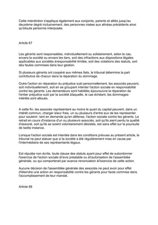 Cette interdiction s'applique également aux conjoints, parents et alliés jusqu'au
deuxième degré inclusivement, des personnes visées aux alinéas précédents ainsi
qu'àtoute personne interposée.
Article 67
Les gérants sont responsables, individuellement ou solidairement, selon le cas,
envers la société ou envers les tiers, soit des infractions aux dispositions légales
applicables aux sociétés àresponsabilité limitée, soit des violations des statuts, soit
des fautes commises dans leur gestion.
Si plusieurs gérants ont coopéré aux mêmes faits, le tribunal détermine la part
contributive de chacun dans la réparation du dommage.
Outre l'action en réparation du préjudice subi personnellement, les associés peuvent,
soit individuellement, soit en se groupant intenter l'action sociale en responsabilité
contre les gérants. Les demandeurs sont habilités àpoursuivre la réparation de
l'entier préjudice subi par la société àlaquelle, le cas échéant, les dommages-
intérêts sont alloués.
A cette fin, les associés représentant au moins le quart du capital peuvent, dans un
intérêt commun, charger àleur frais, un ou plusieurs d'entre eux de les représenter
pour soutenir, tant en demande qu'en défense, l'action sociale contre les gérants. Le
retrait en cours d'instance d'un ou plusieurs associés, soit qu'ils aient perdu la qualité
d'associé, soit qu'ils se soient volontairement désistés, est sans effet sur la poursuite
de ladite instance.
Lorsque l'action sociale est intentée dans les conditions prévues au présent article, le
tribunal ne peut statuer que si la société a été régulièrement mise en cause par
l'intermédiaire de ses représentants légaux.
Est réputée non écrite, toute clause des statuts ayant pour effet de subordonner
l'exercice de l'action sociale àl'avis préalable ou àl'autorisation de l'assemblée
générale, ou qui comporterait par avance renonciation àl'exercice de cette action.
Aucune décision de l'assemblée générale des associés ne peut avoir pour effet
d'éteindre une action en responsabilité contre les gérants pour faute commise dans
l'accomplissement de leur mandat.
Article 68
 