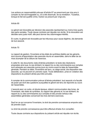 Les actions en responsabilité prévues àl'article 67 se prescrivent par cinq ans à
compter du fait dommageable ou, s'il a été dissimulé, de sa révélation. Toutefois,
lorsque le fait est qualifié crime, l'action se prescrit par vingt ans.
Article 69
Le gérant est révocable par décision des associés représentant au moins trois quarts
des parts sociales. Toute clause contraire est réputée non écrite. Si la révocation est
décidée sans juste motif, elle peut donner lieu àdommages-intérêts.
En outre, le gérant est révocable par les tribunaux pour cause légitime, àla demande
de tout associé.
Article 70
Le rapport de gestion, l'inventaire et les états de synthèse établis par les gérants,
sont soumis àl'approbation des associés réunis en assemblée, dans le délai de six
mois àcompter de la clôture de l'exercice.
A cette fin, les documents visés àl'alinéa précédent, le texte des résolutions
proposées ainsi que, le cas échéant, le rapport du ou des commissaires aux comptes
sont adressés aux associés quinze jours au moins avant la date de l'assemblée
générale. Pendant ce délai, l'inventaire est tenu, au siège social, àla disposition des
associés, qui ne peuvent en prendre copie. Toute délibération, prise en violation des
dispositions du présent alinéa peut être annulée.
A compter de la communication prévue àl'alinéa précédent, tout associé a la faculté
de poser par écrit des questions auxquelles le gérant est tenu de répondre au cours
de l'assemblée.
L'associé peut, en outre, et àtoute époque, obtenir communication des livres, de
l'inventaire, des états de synthèse, du rapport des gérants et, le cas échéant, du
rapport du ou des commissaires aux comptes et des procès-verbaux des
assemblées générales concernant les trois derniers exercices.
Sauf en ce qui concerne l'inventaire, le droit de prendre connaissance emporte celui
de prendre copie.
Le droit de prendre connaissance peut être effectué àl'aide d'un conseiller.
Toute clause contraire aux dispositions du présent article est réputée non écrite.
 