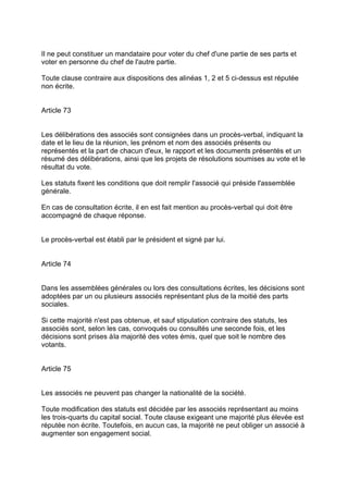 Il ne peut constituer un mandataire pour voter du chef d'une partie de ses parts et
voter en personne du chef de l'autre partie.
Toute clause contraire aux dispositions des alinéas 1, 2 et 5 ci-dessus est réputée
non écrite.
Article 73
Les délibérations des associés sont consignées dans un procès-verbal, indiquant la
date et le lieu de la réunion, les prénom et nom des associés présents ou
représentés et la part de chacun d'eux, le rapport et les documents présentés et un
résumé des délibérations, ainsi que les projets de résolutions soumises au vote et le
résultat du vote.
Les statuts fixent les conditions que doit remplir l'associé qui préside l'assemblée
générale.
En cas de consultation écrite, il en est fait mention au procès-verbal qui doit être
accompagné de chaque réponse.
Le procès-verbal est établi par le président et signé par lui.
Article 74
Dans les assemblées générales ou lors des consultations écrites, les décisions sont
adoptées par un ou plusieurs associés représentant plus de la moitié des parts
sociales.
Si cette majorité n'est pas obtenue, et sauf stipulation contraire des statuts, les
associés sont, selon les cas, convoqués ou consultés une seconde fois, et les
décisions sont prises àla majorité des votes émis, quel que soit le nombre des
votants.
Article 75
Les associés ne peuvent pas changer la nationalité de la société.
Toute modification des statuts est décidée par les associés représentant au moins
les trois-quarts du capital social. Toute clause exigeant une majorité plus élevée est
réputée non écrite. Toutefois, en aucun cas, la majorité ne peut obliger un associé à
augmenter son engagement social.
 