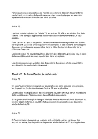 Par dérogation aux dispositions de l'alinéa précédent, la décision d'augmenter le
capital par incorporation de bénéfices ou de réserves est prise par les associés
représentant au moins la moitié des parts sociales.
Article 76
Les trois premiers alinéas de l'article 70, les articles 71 à74 et les alinéas 2 et 3 de
l'article 75 ne sont pas applicables aux sociétés qui ne comprennent qu'un seul
associé.
Dans ce cas, le rapport de gestion, l'inventaire et les états de synthèse sont établis
par le gérant. L'associé unique approuve les comptes, le cas échéant, après rapport
du ou des commissaires aux comptes, dans le délai de six mois àcompter de la
clôture de l'exercice.
L'associé unique ne peut déléguer ses pouvoirs Ses décisions, prises au lieu et place
de l'assemblée générale, sont répertoriées dans un registre.
Les décisions prises en violation des dispositions du présent article peuvent être
annulées àla demande du tout intéressé.
Chapitre VI : De la modification du capital social
Article 77
En cas d'augmentation de capital par souscription de parts sociales en numéraire,
les dispositions du dernier alinéa de l'article 51 sont applicables.
Le retrait des fonds provenant de souscriptions peut être effectué par un mandataire
de la société après l'établissement du certificat du dépositaire.
Si l'augmentation du capital n'est pas réalisée dans le délai de six mois àcompter du
premier dépôt de fonds, il peut être fait application des dispositions du deuxième
alinéa de l'article 52.
Article 78
Si l'augmentation du capital est réalisée, soit en totalité, soit en partie par des
apports en nature, les dispositions du premier alinéa de l'article 53 sont applicables.
 