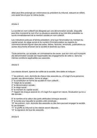 délai peut être prolongé par ordonnance du président du tribunal, statuant en référé,
une seule fois et pour la même durée.
Article 4
La société en nom collectif est désignée par une dénomination sociale, àlaquelle
peut être incorporé le nom d'un ou plusieurs associés et qui doit être précédée ou
suivie immédiatement de la mention société en nom collectif.
Les indications prévues àl'alinéa précédent, ainsi que l'énonciation du montant du
capital social, du siège social et du numéro d'immatriculation au registre du
commerce doivent figurer dans les actes, lettres, factures, annonces, publications ou
autres documents émanant de la société et destinés aux tiers.
Toute personne, qui accepte, en connaissance de cause, que son nom soit incorporé
àla dénomination sociale est responsable des engagements de celle-ci, dans les
mêmes conditions applicables aux associés.
Article 5
Les statuts doivent, àpeine de nullité de la société, être datés et indiquer :
1° les prénom, nom, domicile de chacun des associés ou, s'il s'agit d'une personne
morale, ses dénomination, forme et siège ;
2° la constitution en forme de société en nom collectif ;
3° l'objet de la société ;
4° la dénomination sociale ;
5° le siège social ;
6° le montant du capital social ;
7° l'apport de chaque associé et, s'il s'agit d'un apport en nature, l'évaluation qui lui a
été donnée ;
8° le nombre et la valeur des parts attribuées àchaque associé ;
9° la durée pour laquelle la société a été constituée ;
10° les prénom, nom, domicile des associés ou des tiers pouvant engager la société,
le cas échéant ;
11° le greffe du tribunal où les statuts seront déposés ;
12° la signature de tous les associés.
Article 6
 