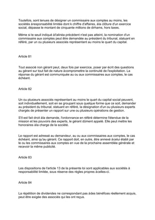 Toutefois, sont tenues de désigner un commissaire aux comptes au moins, les
sociétés àresponsabilité limitée dont k chiffre d'affaires, àla clôture d'un exercice
social, dépasse le montant de cinquante millions de dirhams, hors taxes.
Même si le seuil indiqué àl'alinéa précédent n'est pas atteint, la nomination d'un
commissaire aux comptes peut être demandée au président du tribunal, statuant en
référé, par un ou plusieurs associés représentant au moins le quart du capital.
Article 81
Tout associé non gérant peut, deux fois par exercice, poser par écrit des questions
au gérant sur tout fait de nature àcompromettre la continuité de l'exploitation. La
réponse du gérant est communiquée au ou aux commissaires aux comptes, le cas
échéant.
Article 82
Un ou plusieurs associés représentant au moins le quart du capital social peuvent,
soit individuellement, soit en se groupant sous quelque forme que ce soit, demander
au président du tribunal, statuant en référé, la désignation d'un ou plusieurs experts
chargés de présenter un rapport sur une ou plusieurs opérations de gestion.
S'il est fait droit àla demande, l'ordonnance en référé détermine l'étendue de la
mission et les pouvoirs des experts, le gérant dûment appelé. Elle peut mettre les
honoraires àla charge de la société.
Le rapport est adressé au demandeur, au ou aux commissaires aux comptes, le cas
échéant, ainsi qu'au gérant. Ce rapport doit, en outre, être annexé àcelui établi par
le ou les commissaires aux comptes en vue de la prochaine assemblée générale et
recevoir la même publicité.
Article 83
Les dispositions de l'article 13 de la présente loi sont applicables aux sociétés à
responsabilité limitée, sous réserve des règles propres àcelles-ci.
Article 84
La répétition de dividendes ne correspondant pas àdes bénéfices réellement acquis,
peut être exigée des associés qui les ont reçus.
 