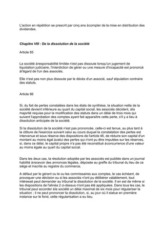 L'action en répétition se prescrit par cinq ans àcompter de la mise en distribution des
dividendes.
Chapitre VIII : De la dissolution de la société
Article 85
La société àresponsabilité limitée n'est pas dissoute lorsqu'un jugement de
liquidation judiciaire, l'interdiction de gérer ou une mesure d'incapacité est prononcé
àl'égard de l'un des associés.
Elle n'est pas non plus dissoute par le décès d'un associé, sauf stipulation contraire
des statuts.
Article 86
Si, du fait de pertes constatées dans les états de synthèse, la situation nette de la
société devient inférieure au quart du capital social, les associés décident, àla
majorité requise pour la modification des statuts dans un délai de trois mois qui
suivent l'approbation des comptes ayant fait apparaître cette perte, s'il y a lieu à
dissolution anticipée de la société.
Si la dissolution de la société n'est pas prononcée, celle-ci est tenue, au plus tard à
la clôture de l'exercice suivant celui au cours duquel la constatation des pertes est
intervenue et sous réserve des dispositions de l'article 46, de réduire son capital d'un
montant au moins égal àcelui des pertes qui n'ont pu être imputées sur les réserves,
si, dans ce délai, le capital propre n'a pas été reconstitué àconcurrence d'une valeur
au moins égale au quart du capital social.
Dans les deux cas, la résolution adoptée par les associés est publiée dans un journal
habilité àrecevoir des annonces légales, déposée au greffe du tribunal du lieu de ce
siège et inscrite au registre du commerce.
A défaut par le gérant ou le ou les commissaires aux comptes, le cas échéant, de
provoquer une décision ou si les associés n'ont pu délibérer valablement, tout
intéressé peut demander au tribunal la dissolution de la société. Il en est de même si
les dispositions de l'alinéa 2 ci-dessus n'ont pas été appliquées. Dans tous les cas, le
tribunal peut accorder àla société un délai maximal de six mois pour régulariser la
situation ; il ne peut prononcer la dissolution, si, au jour où il statue en première
instance sur le fond, cette régularisation a eu lieu.
 