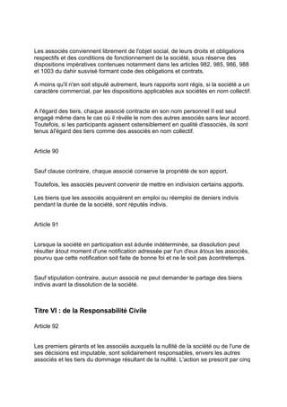 Les associés conviennent librement de l'objet social, de leurs droits et obligations
respectifs et des conditions de fonctionnement de la société, sous réserve des
dispositions impératives contenues notamment dans les articles 982, 985, 986, 988
et 1003 du dahir susvisé formant code des obligations et contrats.
A moins qu'il n'en soit stipulé autrement, leurs rapports sont régis, si la société a un
caractère commercial, par les dispositions applicables aux sociétés en nom collectif.
A l'égard des tiers, chaque associé contracte en son nom personnel II est seul
engagé même dans le cas où il révèle le nom des autres associés sans leur accord.
Toutefois, si les participants agissent ostensiblement en qualité d'associés, ils sont
tenus àl'égard des tiers comme des associés en nom collectif.
Article 90
Sauf clause contraire, chaque associé conserve la propriété de son apport.
Toutefois, les associés peuvent convenir de mettre en indivision certains apports.
Les biens que les associés acquièrent en emploi ou réemploi de deniers indivis
pendant la durée de la société, sont réputés indivis.
Article 91
Lorsque la société en participation est àdurée indéterminée, sa dissolution peut
résulter àtout moment d'une notification adressée par l'un d'eux àtous les associés,
pourvu que cette notification soit faite de bonne foi et ne le soit pas àcontretemps.
Sauf stipulation contraire, aucun associé ne peut demander le partage des biens
indivis avant la dissolution de la société.
Titre VI : de la Responsabilité Civile
Article 92
Les premiers gérants et les associés auxquels la nullité de la société ou de l'une de
ses décisions est imputable, sont solidairement responsables, envers les autres
associés et les tiers du dommage résultant de la nullité. L'action se prescrit par cinq
 