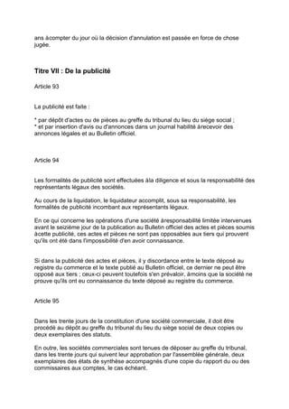 ans àcompter du jour où la décision d'annulation est passée en force de chose
jugée.
Titre VII : De la publicité
Article 93
La publicité est faite :
* par dépôt d'actes ou de pièces au greffe du tribunal du lieu du siège social ;
* et par insertion d'avis ou d'annonces dans un journal habilité àrecevoir des
annonces légales et au Bulletin officiel.
Article 94
Les formalités de publicité sont effectuées àla diligence et sous la responsabilité des
représentants légaux des sociétés.
Au cours de la liquidation, le liquidateur accomplit, sous sa responsabilité, les
formalités de publicité incombant aux représentants légaux.
En ce qui concerne les opérations d'une société àresponsabilité limitée intervenues
avant le seizième jour de la publication au Bulletin officiel des actes et pièces soumis
àcette publicité, ces actes et pièces ne sont pas opposables aux tiers qui prouvent
qu'ils ont été dans l'impossibilité d'en avoir connaissance.
Si dans la publicité des actes et pièces, il y discordance entre le texte déposé au
registre du commerce et le texte publié au Bulletin officiel, ce dernier ne peut être
opposé aux tiers ; ceux-ci peuvent toutefois s'en prévaloir, àmoins que la société ne
prouve qu'ils ont eu connaissance du texte déposé au registre du commerce.
Article 95
Dans les trente jours de la constitution d'une société commerciale, il doit être
procédé au dépôt au greffe du tribunal du lieu du siège social de deux copies ou
deux exemplaires des statuts.
En outre, les sociétés commerciales sont tenues de déposer au greffe du tribunal,
dans les trente jours qui suivent leur approbation par l'assemblée générale, deux
exemplaires des états de synthèse accompagnés d'une copie du rapport du ou des
commissaires aux comptes, le cas échéant.
 