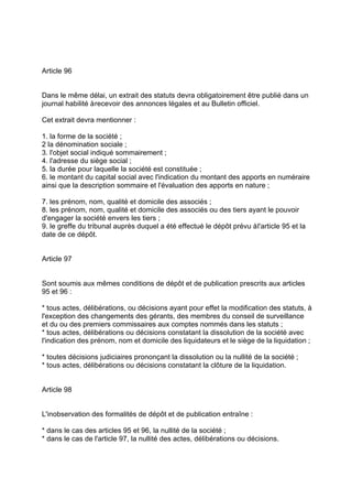 Article 96
Dans le même délai, un extrait des statuts devra obligatoirement être publié dans un
journal habilité àrecevoir des annonces légales et au Bulletin officiel.
Cet extrait devra mentionner :
1. la forme de la société ;
2 la dénomination sociale ;
3. l'objet social indiqué sommairement ;
4. l'adresse du siège social ;
5. la durée pour laquelle la société est constituée ;
6. le montant du capital social avec l'indication du montant des apports en numéraire
ainsi que la description sommaire et l'évaluation des apports en nature ;
7. les prénom, nom, qualité et domicile des associés ;
8. les prénom, nom, qualité et domicile des associés ou des tiers ayant le pouvoir
d'engager la société envers les tiers ;
9. le greffe du tribunal auprès duquel a été effectué le dépôt prévu àl'article 95 et la
date de ce dépôt.
Article 97
Sont soumis aux mêmes conditions de dépôt et de publication prescrits aux articles
95 et 96 :
* tous actes, délibérations, ou décisions ayant pour effet la modification des statuts, à
l'exception des changements des gérants, des membres du conseil de surveillance
et du ou des premiers commissaires aux comptes nommés dans les statuts ;
* tous actes, délibérations ou décisions constatant la dissolution de la société avec
l'indication des prénom, nom et domicile des liquidateurs et le siège de la liquidation ;
* toutes décisions judiciaires prononçant la dissolution ou la nullité de la société ;
* tous actes, délibérations ou décisions constatant la clôture de la liquidation.
Article 98
L'inobservation des formalités de dépôt et de publication entraîne :
* dans le cas des articles 95 et 96, la nullité de la société ;
* dans le cas de l'article 97, la nullité des actes, délibérations ou décisions.
 