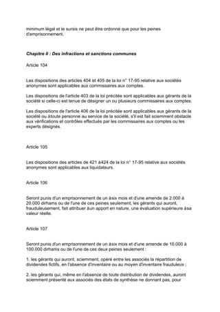 minimum légal et le sursis ne peut être ordonné que pour les peines
d'emprisonnement.
Chapitre II : Des infractions et sanctions communes
Article 104
Les dispositions des articles 404 et 405 de la loi n° 17-95 relative aux sociétés
anonymes sont applicables aux commissaires aux comptes.
Les dispositions de l'article 403 de la loi précitée sont applicables aux gérants de la
société si celle-ci est tenue de désigner un ou plusieurs commissaires aux comptes.
Les dispositions de l'article 406 de la loi précitée sont applicables aux gérants de la
société ou àtoute personne au service de la société, s'il est fait sciemment obstacle
aux vérifications et contrôles effectués par les commissaires aux comptes ou les
experts désignés.
Article 105
Les dispositions des articles de 421 à424 de la loi n° 17-95 relative aux sociétés
anonymes sont applicables aux liquidateurs.
Article 106
Seront punis d'un emprisonnement de un àsix mois et d'une amende de 2.000 à
20.000 dirhams ou de l'une de ces peines seulement, les gérants qui auront,
frauduleusement, fait attribuer àun apport en nature, une évaluation supérieure àsa
valeur réelle.
Article 107
Seront punis d'un emprisonnement de un àsix mois et d'une amende de 10.000 à
100.000 dirhams ou de l'une de ces deux peines seulement :
1. les gérants qui auront, sciemment, opéré entre les associés la répartition de
dividendes fictifs, en l'absence d'inventaire ou au moyen d'inventaire frauduleux ;
2. les gérants qui, même en l'absence de toute distribution de dividendes, auront
sciemment présenté aux associés des états de synthèse ne donnant pas, pour
 