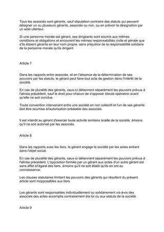 Tous les associés sont gérants, sauf stipulation contraire des statuts qui peuvent
désigner un ou plusieurs gérants, associés ou non, ou en prévoir la désignation par
un acte ultérieur.
Si une personne morale est gérant, ses dirigeants sont soumis aux mêmes
conditions et obligations et encourent les mêmes responsabilités civile et pénale que
s'ils étaient gérants en leur nom propre, sans préjudice de la responsabilité solidaire
de la personne morale qu'ils dirigent.
Article 7
Dans les rapports entre associés, et en l'absence de la détermination de ses
pouvoirs par les statuts, le gérant peut faire tout acte de gestion dans l'intérêt de la
société.
En cas de pluralité des gérants, ceux-ci détiennent séparément les pouvoirs prévus à
l'alinéa précédent, sauf le droit pour chacun de s'opposer àtoute opération avant
qu'elle ne soit conclue.
Toute convention intervenant entre une société en non collectif et l'un de ses gérants
doit être soumise àl'autorisation préalable des associés.
Il est interdit au gérant d'exercer toute activité similaire àcelle de la société, àmoins
qu'il ne soit autorisé par les associés.
Article 8
Dans les rapports avec les tiers, le gérant engage la société par les actes entrant
dans l'objet social.
En cas de pluralité des gérants, ceux-ci détiennent séparément les pouvoirs prévus à
l'alinéa précédent. L'opposition formée par un gérant aux actes d'un autre gérant est
sans effet àl'égard des tiers, àmoins qu'il ne soit établi qu'ils en ont eu
connaissance.
Les clauses statutaires limitant les pouvoirs des gérants qui résultent du présent
article sont inopposables aux tiers.
Les gérants sont responsables individuellement ou solidairement vis-à-vis des
associés des actes accomplis contrairement àla loi ou aux statuts de la société.
Article 9
 