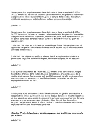 Seront punis d'un emprisonnement de un àsix mois et d'une amende de 2.000 à
30.000 dirhams ou de l'une de ces deux peines seulement, les gérants d'une société
àresponsabilité limitée qui auront émis, pour le compte de la société, des valeurs
mobilières quelconques, soit directement soit par personne interposée.
Article 115
Seront punis d'un emprisonnement de un àsix mois et d'une amende de 2.000 à
20.000 dirhams ou de l'une de ces deux peines seulement, les gérants d'une société
àresponsabilité limitée qui, sciemment, lorsque la situation nette de la société du fait
de pertes constatées dans les états de synthèse, devient inférieure au quart du
capital social :
1. n'auront pas, dans les trois mois qui suivent l'approbation des comptes ayant fait
apparaître ces pertes, consulté les associés afin de décider s'il y a lieu àdissolution
anticipée de la société ;
2. n'auront pas, déposé au greffe du tribunal, inscrit au registre du commerce et
publié dans un journal d'annonces légales, la décision adoptée par les associés.
Article 116
Sera punie d'une amende de 10.000 à50.000 dirhams toute personne qui, malgré
l'interdiction énoncée dans l'article 66, aura contracté des emprunts auprès de la
société sous quelque forme que ce soit, s'est fait consentir par elle un découvert en
compte courant ou autrement ou s'est fait cautionner ou avaliser par elle ses
engagements envers les tiers.
Article 117
Seront punis d'une amende de 2.000 à20.000 dirhams, les gérants d'une société à
responsabilité limitée qui n'auront pas, àtoute époque de l'année, mis àla disposition
de tout associé, au siège social, les documents suivants concernant les trois derniers
exercices soumis aux assemblées générales : états de synthèse, inventaires,
rapports des gérants et, le cas échéant, celui du ou des commissaires aux comptes,
et procès-verbaux des assemblées générales.
Chapitre IV : des infractions et sanctions propres aux sociétés en commandite
par actions
Article 118
 