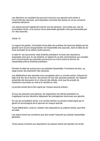 Les décisions qui excèdent les pouvoirs reconnus aux gérants sont prises à
l'unanimité des associés, sauf stipulation contraire des statuts en ce qui concerne
certaines décisions.
Les statuts peuvent également prévoir que les décision, sont prises par voie de
consultation écrite, si la réunion d'une assemblée générale n'est pas demandée par
l'un des associés.
Article 10
Le rapport de gestion, l'inventaire et les états de synthèse de l'exercice établis par les
gérants sont soumis àl'approbation de l'assemblée des associés, dans le délai de six
mois àcompter de la clôture dudit exercice.
A cette fin, les documents visés àl'alinéa précédent, le texte des résolutions
proposées ainsi que, le cas échéant, le rapport du ou des commissaires aux comptes
sont communiqués aux associés quinze jours au moins avant la réunion de
l'assemblée prévue àl'alinéa précédent.
Pendant le délai de quinze jours qui précède l'assemblée, l'inventaire est tenu, au
siège social, àla disposition des associés.
Les délibérations des associés sont consignées dans un procès-verbal, indiquant la
date et le lieu de la réunion, les prénom et nom des associés présents, les rapports
présentés àla discussion et un résumé des débats, ainsi que les projets de
résolutions soumises au vote et le résultat du vote.
Le procès-verbal devra être signé par chaque associé présent.
Si tous les associés sont gérants, les dispositions de l'alinéa précédent ne
s'appliquent qu'aux décisions dépassant les prérogatives reconnues aux gérants.
En cas de consultation écrite, il en est fait mention au procès-verbal signé par le
gérant et accompagné de la réponse de chaque associé.
Toute délibération, prise en violation des dispositions du présent article, peut être
annulée.
Les statuts fixent les conditions que doit remplir l'associé qui préside l'assemblée
générale.
Toute clause contraire aux dispositions du présent article est réputée non écrite.
 