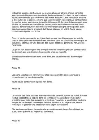Si tous les associés sont gérants ou si un ou plusieurs gérants choisis parmi les
associés sont désignés dans les statuts, la révocation de l'un d'eux de ses fonctions
ne peut être décidée qu'àl'unanimité des autres associés. Cette révocation entraîne
la dissolution de la société, àmoins que sa continuation ne soit prévue par les statuts
ou que les autres associés ne la décident àl'unanimité. Le gérant révoqué peut alors
décider de se retirer de la société en demandant le remboursement de ses droits
sociaux, dont la valeur est déterminée àdire d'expert désigné par les parties et en
cas de désaccord par le président du tribunal, statuant en référé. Toute clause
contraire est réputée non écrite.
Si un ou plusieurs associés sont gérants et ne sont pas désignés par les statuts,
chacun d'eux peut être révoqué de ses fonctions, dans les conditions prévues par les
statuts ou, àdéfaut, par une décision des autres associés, gérants ou non, prise à
l'unanimité.
Le gérant non associé peut être révoqué dans les conditions prévues par les statuts
ou, àdéfaut, par une décision des associés prise àla majorité.
Si la révocation est décidée sans juste motif, elle peut donner lieu àdommages-
intérêts.
Article 15
Les parts sociales sont nominatives. Elles ne peuvent être cédées qu'avec le
consentement de tous les associés.
Toute clause contraire est réputée non écrite.
Article 16
La cession des parts sociales doit être constatée par écrit, àpeine de nullité. Elle est
rendue opposable àla société dans les formes prévues àl'article 195 du dahir
précité formant code des obligations et contrats. Toutefois, la signification peut être
remplacée par le dépôt d'une copie de l'acte de cession au siège social, contre
remise par le gérant d'une attestation de ce dépôt au déposant.
Elle n'est opposable aux tiers qu'après accomplissement de ces formalités et, en
outre, après publicité au registre du commerce.
Article 17
 