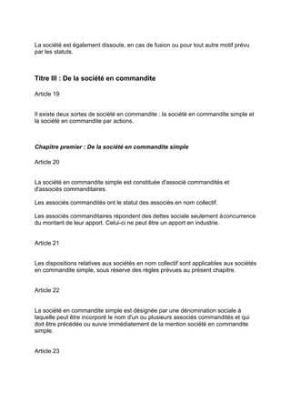 La société est également dissoute, en cas de fusion ou pour tout autre motif prévu
par les statuts.
Titre III : De la société en commandite
Article 19
Il existe deux sortes de société en commandite : la société en commandite simple et
la société en commandite par actions.
Chapitre premier : De la société en commandite simple
Article 20
La société en commandite simple est constituée d'associé commandités et
d'associés commanditaires.
Les associés commandités ont le statut des associés en nom collectif.
Les associés commanditaires répondent des dettes sociale seulement àconcurrence
du montant de leur apport. Celui-ci ne peut être un apport en industrie.
Article 21
Les dispositions relatives aux sociétés en nom collectif sont applicables aux sociétés
en commandite simple, sous réserve des règles prévues au présent chapitre.
Article 22
La société en commandite simple est désignée par une dénomination sociale à
laquelle peut être incorporé le nom d'un ou plusieurs associés commandités et qui
doit être précédée ou suivie immédiatement de la mention société en commandite
simple.
Article 23
 
