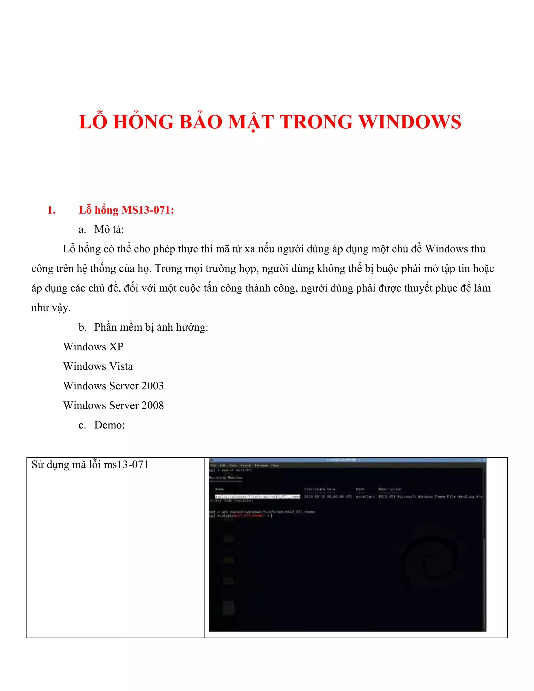LỖ HỎNG BẢO MẬT TRONG WINDOWS
1. Lỗ hổng MS13-071:
a. Mô tả:
Lỗ hổng có thể cho phép thực thi mã từ xa nếu người dùng áp dụng một chủ đề Windows thủ
công trên hệ thống của họ. Trong mọi trường hợp, người dùng không thể bị buộc phải mở tập tin hoặc
áp dụng các chủ đề, đối với một cuộc tấn công thành công, người dùng phải được thuyết phục để làm
như vậy.
b. Phần mềm bị ảnh hưởng:
Windows XP
Windows Vista
Windows Server 2003
Windows Server 2008
c. Demo:
Sử dụng mã lỗi ms13-071
 