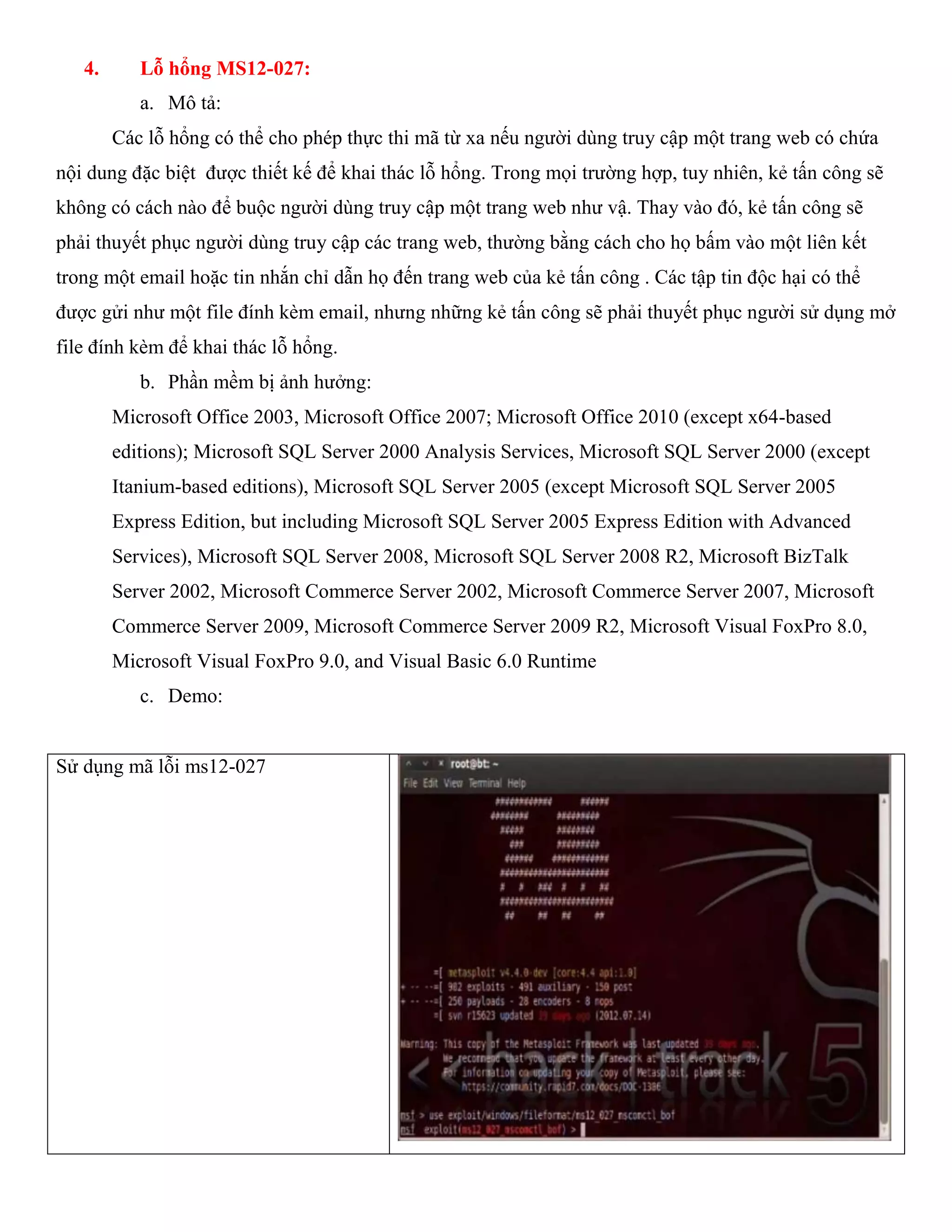 4. Lỗ hổng MS12-027:
a. Mô tả:
Các lỗ hổng có thể cho phép thực thi mã từ xa nếu người dùng truy cập một trang web có chứa
nội dung đặc biệt được thiết kế để khai thác lỗ hổng. Trong mọi trường hợp, tuy nhiên, kẻ tấn công sẽ
không có cách nào để buộc người dùng truy cập một trang web như vậ. Thay vào đó, kẻ tấn công sẽ
phải thuyết phục người dùng truy cập các trang web, thường bằng cách cho họ bấm vào một liên kết
trong một email hoặc tin nhắn chỉ dẫn họ đến trang web của kẻ tấn công . Các tập tin độc hại có thể
được gửi như một file đính kèm email, nhưng những kẻ tấn công sẽ phải thuyết phục người sử dụng mở
file đính kèm để khai thác lỗ hổng.
b. Phần mềm bị ảnh hưởng:
Microsoft Office 2003, Microsoft Office 2007; Microsoft Office 2010 (except x64-based
editions); Microsoft SQL Server 2000 Analysis Services, Microsoft SQL Server 2000 (except
Itanium-based editions), Microsoft SQL Server 2005 (except Microsoft SQL Server 2005
Express Edition, but including Microsoft SQL Server 2005 Express Edition with Advanced
Services), Microsoft SQL Server 2008, Microsoft SQL Server 2008 R2, Microsoft BizTalk
Server 2002, Microsoft Commerce Server 2002, Microsoft Commerce Server 2007, Microsoft
Commerce Server 2009, Microsoft Commerce Server 2009 R2, Microsoft Visual FoxPro 8.0,
Microsoft Visual FoxPro 9.0, and Visual Basic 6.0 Runtime
c. Demo:
Sử dụng mã lỗi ms12-027
 