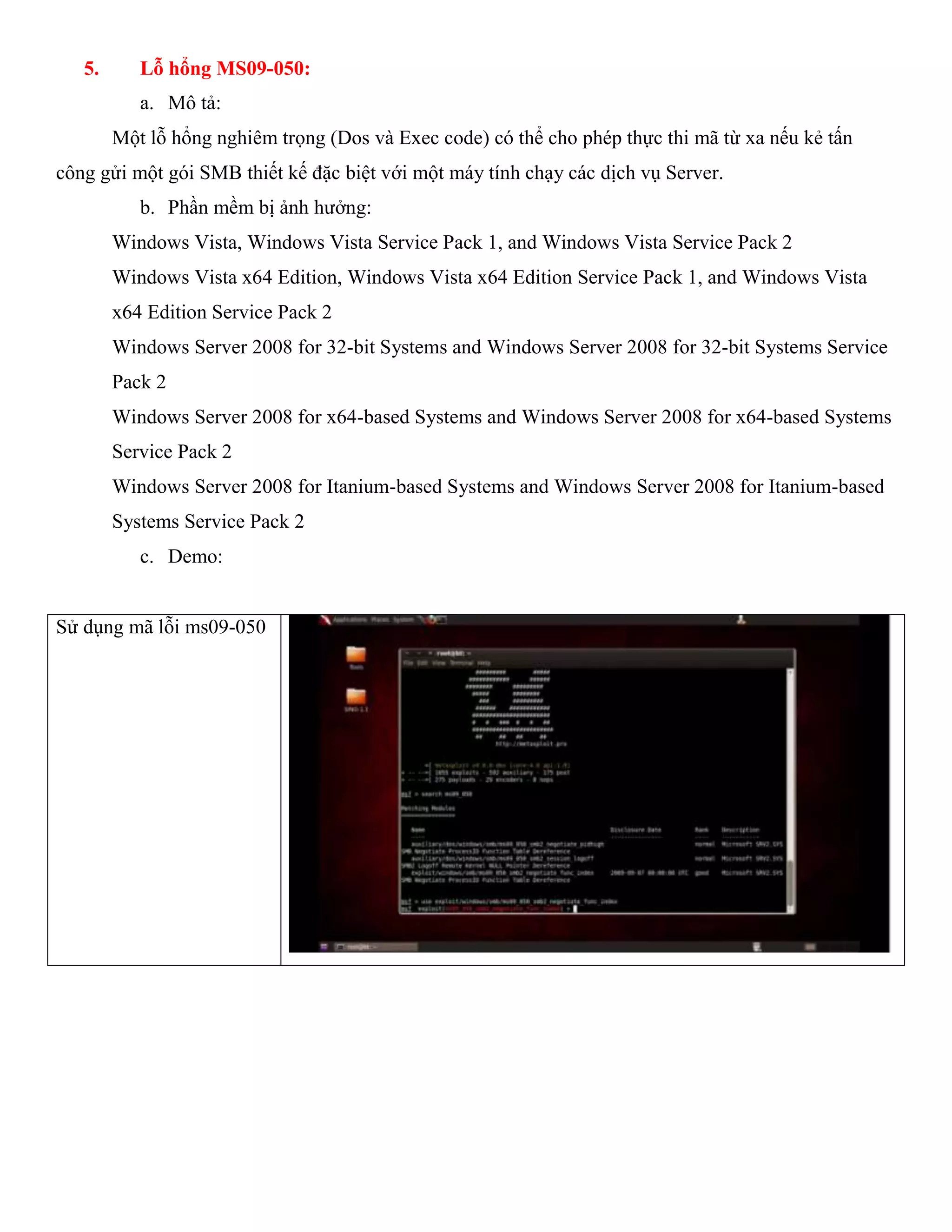 5. Lỗ hổng MS09-050:
a. Mô tả:
Một lỗ hổng nghiêm trọng (Dos và Exec code) có thể cho phép thực thi mã từ xa nếu kẻ tấn
công gửi một gói SMB thiết kế đặc biệt với một máy tính chạy các dịch vụ Server.
b. Phần mềm bị ảnh hưởng:
Windows Vista, Windows Vista Service Pack 1, and Windows Vista Service Pack 2
Windows Vista x64 Edition, Windows Vista x64 Edition Service Pack 1, and Windows Vista
x64 Edition Service Pack 2
Windows Server 2008 for 32-bit Systems and Windows Server 2008 for 32-bit Systems Service
Pack 2
Windows Server 2008 for x64-based Systems and Windows Server 2008 for x64-based Systems
Service Pack 2
Windows Server 2008 for Itanium-based Systems and Windows Server 2008 for Itanium-based
Systems Service Pack 2
c. Demo:
Sử dụng mã lỗi ms09-050
 