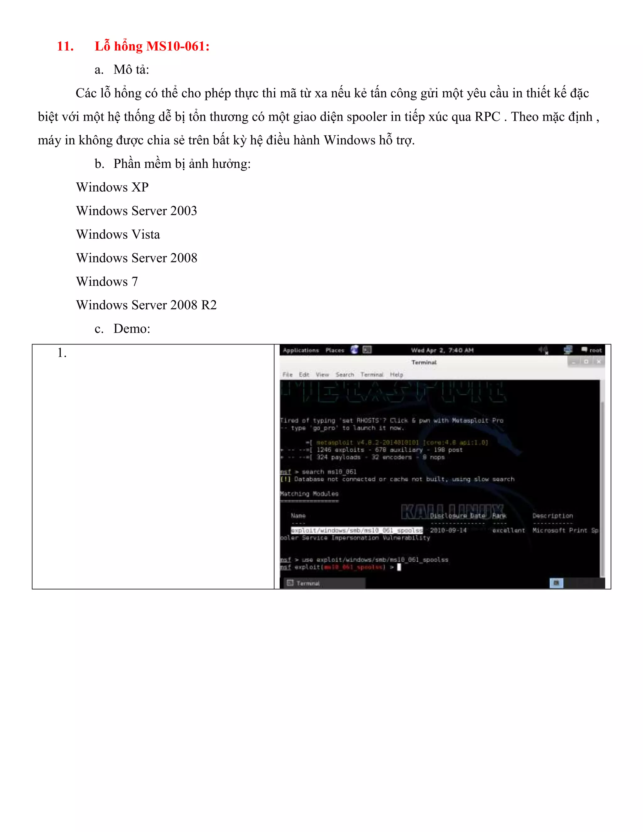 11. Lỗ hổng MS10-061:
a. Mô tả:
Các lỗ hổng có thể cho phép thực thi mã từ xa nếu kẻ tấn công gửi một yêu cầu in thiết kế đặc
biệt với một hệ thống dễ bị tổn thương có một giao diện spooler in tiếp xúc qua RPC . Theo mặc định ,
máy in không được chia sẻ trên bất kỳ hệ điều hành Windows hỗ trợ.
b. Phần mềm bị ảnh hưởng:
Windows XP
Windows Server 2003
Windows Vista
Windows Server 2008
Windows 7
Windows Server 2008 R2
c. Demo:
1.
 