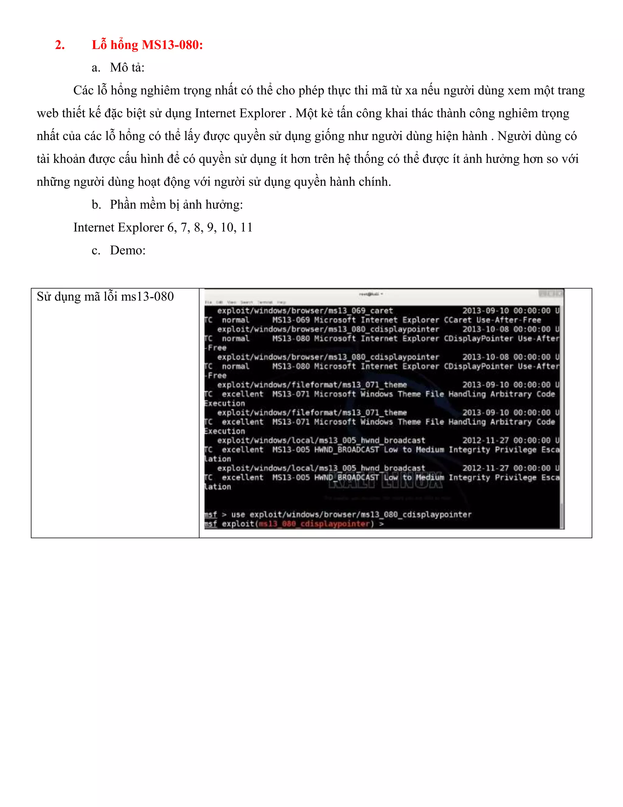 2. Lỗ hổng MS13-080:
a. Mô tả:
Các lỗ hổng nghiêm trọng nhất có thể cho phép thực thi mã từ xa nếu người dùng xem một trang
web thiết kế đặc biệt sử dụng Internet Explorer . Một kẻ tấn công khai thác thành công nghiêm trọng
nhất của các lỗ hổng có thể lấy được quyền sử dụng giống như người dùng hiện hành . Người dùng có
tài khoản được cấu hình để có quyền sử dụng ít hơn trên hệ thống có thể được ít ảnh hưởng hơn so với
những người dùng hoạt động với người sử dụng quyền hành chính.
b. Phần mềm bị ảnh hưởng:
Internet Explorer 6, 7, 8, 9, 10, 11
c. Demo:
Sử dụng mã lỗi ms13-080
 