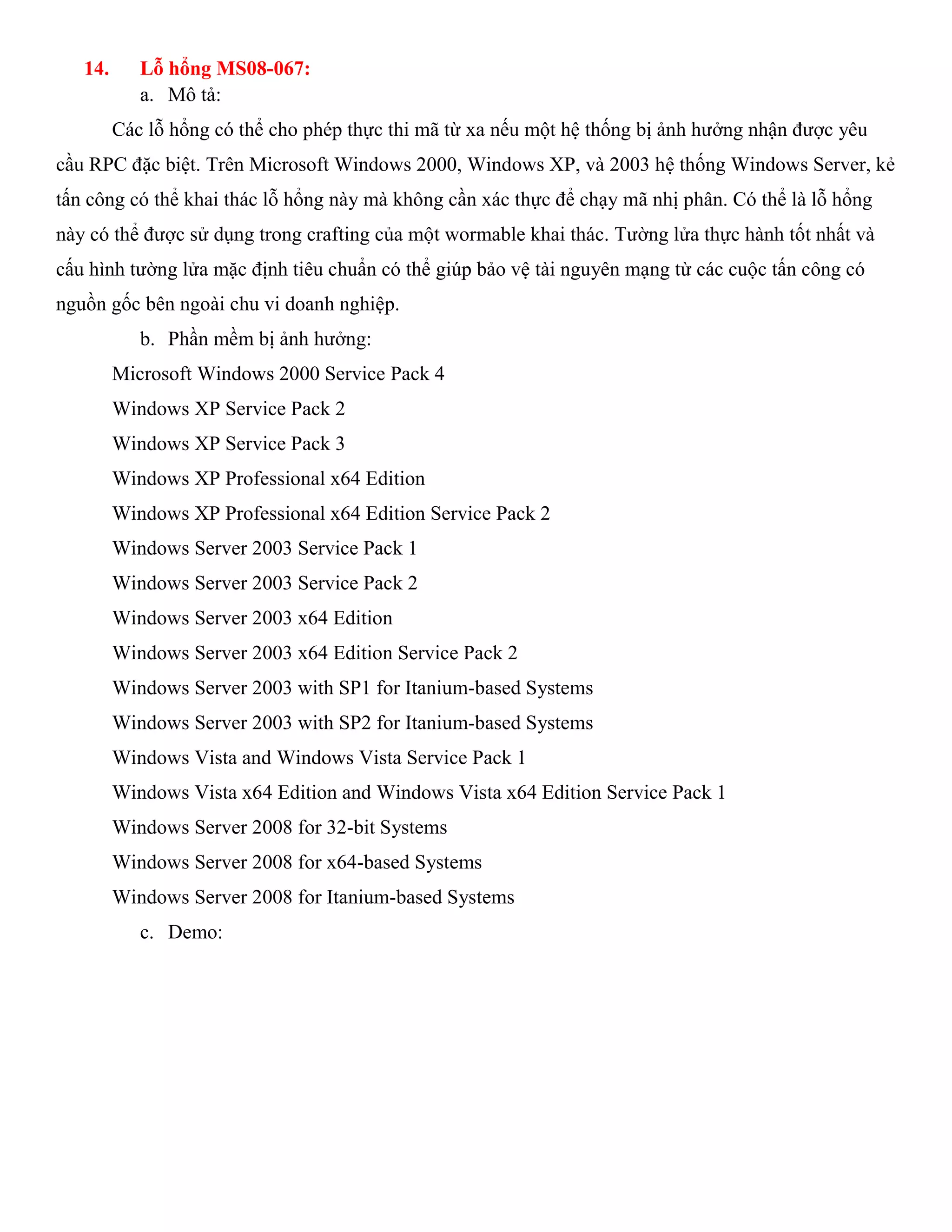 14. Lỗ hổng MS08-067:
a. Mô tả:
Các lỗ hổng có thể cho phép thực thi mã từ xa nếu một hệ thống bị ảnh hưởng nhận được yêu
cầu RPC đặc biệt. Trên Microsoft Windows 2000, Windows XP, và 2003 hệ thống Windows Server, kẻ
tấn công có thể khai thác lỗ hổng này mà không cần xác thực để chạy mã nhị phân. Có thể là lỗ hổng
này có thể được sử dụng trong crafting của một wormable khai thác. Tường lửa thực hành tốt nhất và
cấu hình tường lửa mặc định tiêu chuẩn có thể giúp bảo vệ tài nguyên mạng từ các cuộc tấn công có
nguồn gốc bên ngoài chu vi doanh nghiệp.
b. Phần mềm bị ảnh hưởng:
Microsoft Windows 2000 Service Pack 4
Windows XP Service Pack 2
Windows XP Service Pack 3
Windows XP Professional x64 Edition
Windows XP Professional x64 Edition Service Pack 2
Windows Server 2003 Service Pack 1
Windows Server 2003 Service Pack 2
Windows Server 2003 x64 Edition
Windows Server 2003 x64 Edition Service Pack 2
Windows Server 2003 with SP1 for Itanium-based Systems
Windows Server 2003 with SP2 for Itanium-based Systems
Windows Vista and Windows Vista Service Pack 1
Windows Vista x64 Edition and Windows Vista x64 Edition Service Pack 1
Windows Server 2008 for 32-bit Systems
Windows Server 2008 for x64-based Systems
Windows Server 2008 for Itanium-based Systems
c. Demo:
 