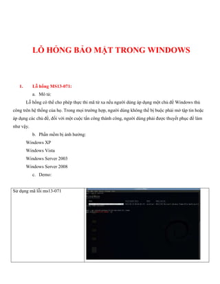 LỖ HỎNG BẢO MẬT TRONG WINDOWS
1. Lỗ hổng MS13-071:
a. Mô tả:
Lỗ hổng có thể cho phép thực thi mã từ xa nếu người dùng áp dụng một chủ đề Windows thủ
công trên hệ thống của họ. Trong mọi trường hợp, người dùng không thể bị buộc phải mở tập tin hoặc
áp dụng các chủ đề, đối với một cuộc tấn công thành công, người dùng phải được thuyết phục để làm
như vậy.
b. Phần mềm bị ảnh hưởng:
Windows XP
Windows Vista
Windows Server 2003
Windows Server 2008
c. Demo:
Sử dụng mã lỗi ms13-071
 