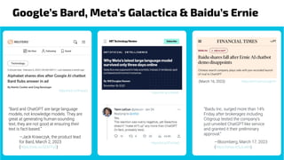 Google’s Bard, Meta’s Galactica & Baidu’s Ernie
https://bit.ly/3Jnt404
https://bit.ly/3TnLRwS
https://reut.rs/3FvarpQ
“Bard and ChatGPT are large language
models, not knowledge models. They are
great at generating human-sounding
text, they are not good at ensuring their
text is fact-based.”
—Jack Krawczyk, the product lead
for Bard, March 2, 2023
(https://cnb.cx/3ZXFFy3)
https://on.ft.com/3JogEVH
(March 16, 2023)
“Baidu Inc. surged more than 14%
Friday after brokerages including
Citigroup tested the company’s
just-unveiled ChatGPT-like service
and granted it their preliminary
approval.”
—Bloomberg, March 17, 2023
(https://yhoo.it/3JLxAXI)
 