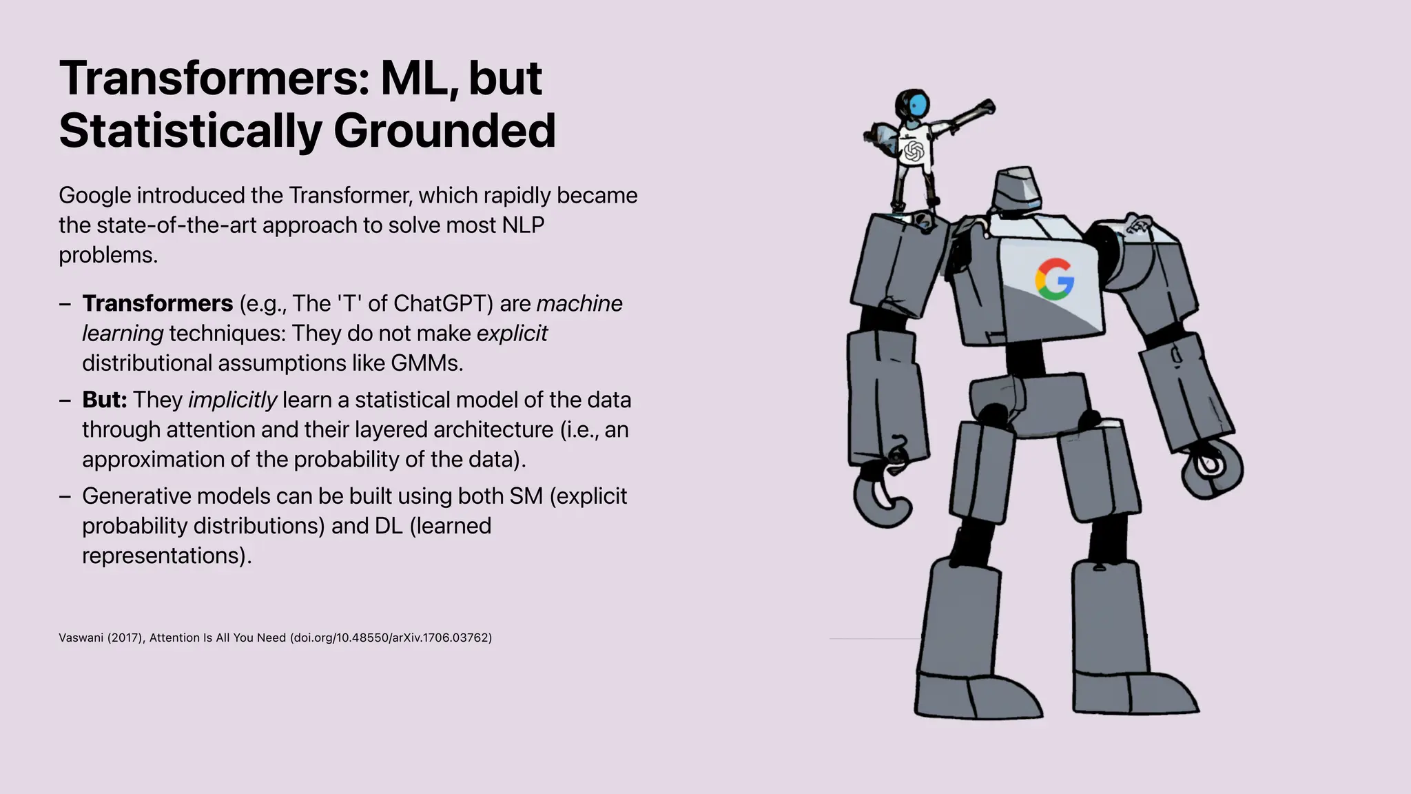 Transformers: ML, but
Statistically Grounded
Google introduced the Transformer, which rapidly became
the state-of-the-art approach to solve most NLP
problems.
Vaswani (2017), Attention Is All You Need (doi.org/10.48550/arXiv.1706.03762)
Transformers (e.g., The 'T' of ChatGPT) are machine
learning techniques: They do not make explicit
distributional assumptions like GMMs.
–
But: They implicitly learn a statistical model of the data
through attention and their layered architecture (i.e., an
approximation of the probability of the data).
–
Generative models can be built using both SM (explicit
probability distributions) and DL (learned
representations).
–
 