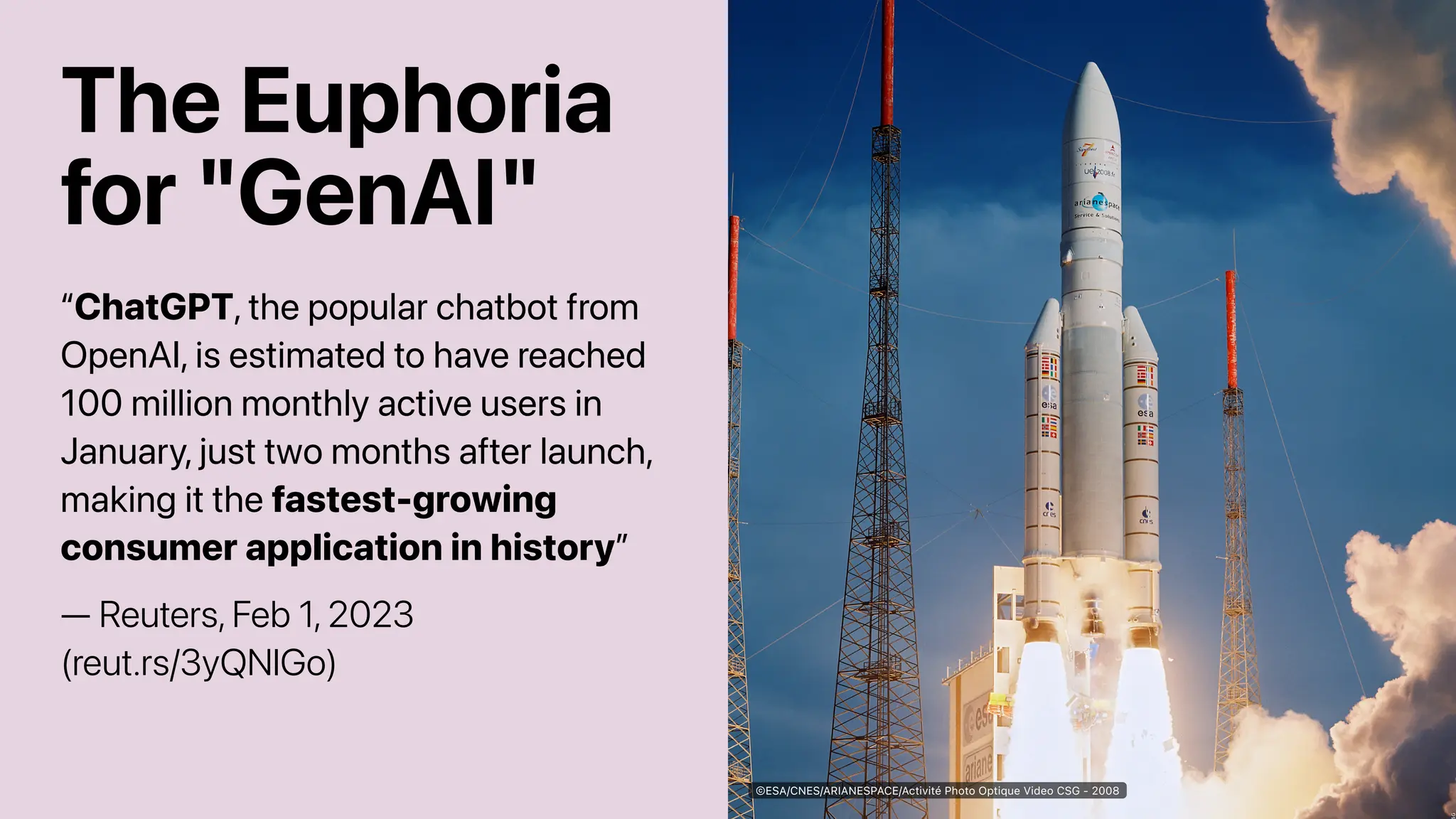 The Euphoria
for "GenAI"
“ChatGPT, the popular chatbot from
OpenAI, is estimated to have reached
100 million monthly active users in
January, just two months after launch,
making it the fastest-growing
consumer application in history”
— Reuters, Feb 1, 2023
(reut.rs/3yQNlGo)
©ESA/CNES/ARIANESPACE/Activité Photo Optique Video CSG - 2008
 