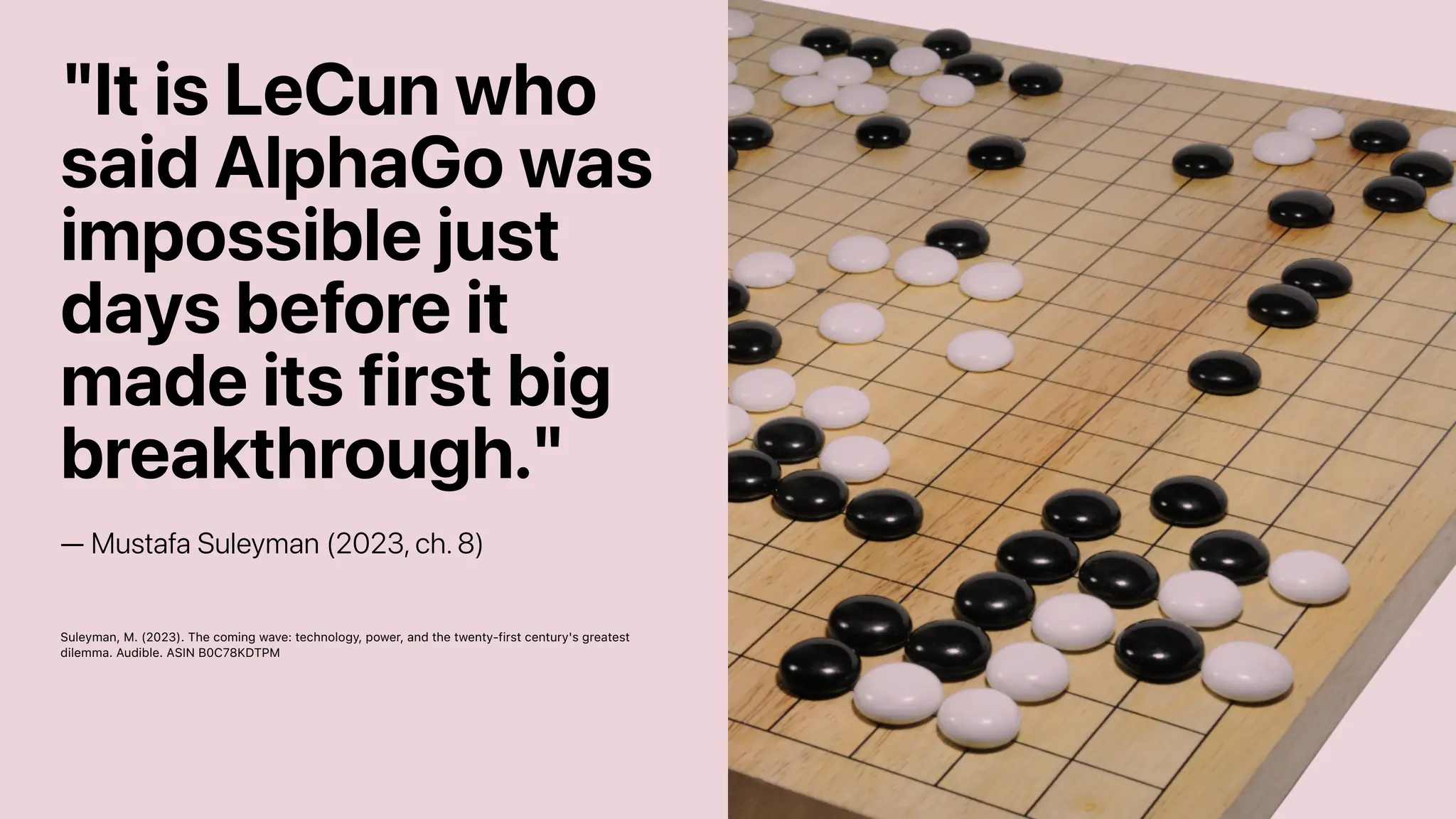 "It is LeCun who
said AlphaGo was
impossible just
days before it
made its first big
breakthrough."
— Mustafa Suleyman (2023, ch. 8)
Suleyman, M. (2023). The coming wave: technology, power, and the twenty-first century's greatest
dilemma. Audible. ASIN B0C78KDTPM
 