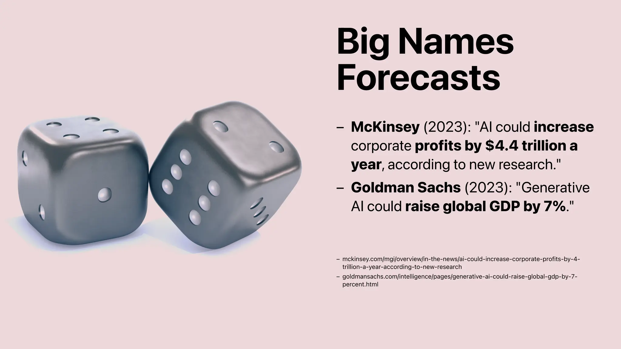 Big Names
Forecasts
McKinsey (2023): "AI could increase
corporate profits by $4.4 trillion a
year, according to new research."
–
Goldman Sachs (2023): "Generative
AI could raise global GDP by 7%."
–
mckinsey.com/mgi/overview/in-the-news/ai-could-increase-corporate-profits-by-4-
trillion-a-year-according-to-new-research
–
goldmansachs.com/intelligence/pages/generative-ai-could-raise-global-gdp-by-7-
percent.html
–
 