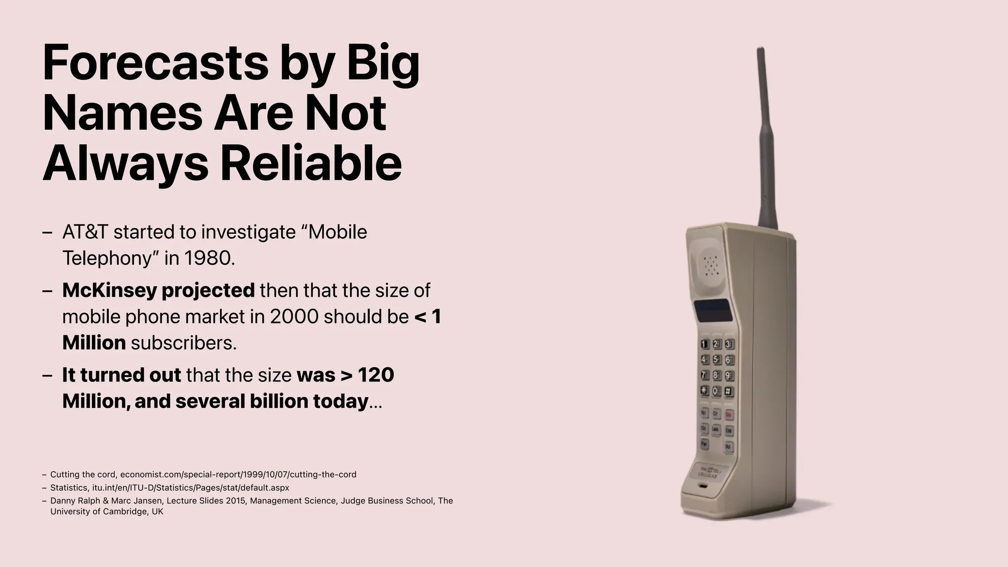 Forecasts by Big
Names Are Not
Always Reliable
AT&T started to investigate “Mobile
Telephony” in 1980.
–
McKinsey projected then that the size of
mobile phone market in 2000 should be < 1
Million subscribers.
–
It turned out that the size was > 120
Million, and several billion today...
–
Cutting the cord, economist.com/special-report/1999/10/07/cutting-the-cord
–
Statistics, itu.int/en/ITU-D/Statistics/Pages/stat/default.aspx
–
Danny Ralph & Marc Jansen, Lecture Slides 2015, Management Science, Judge Business School, The
University of Cambridge, UK
–
 