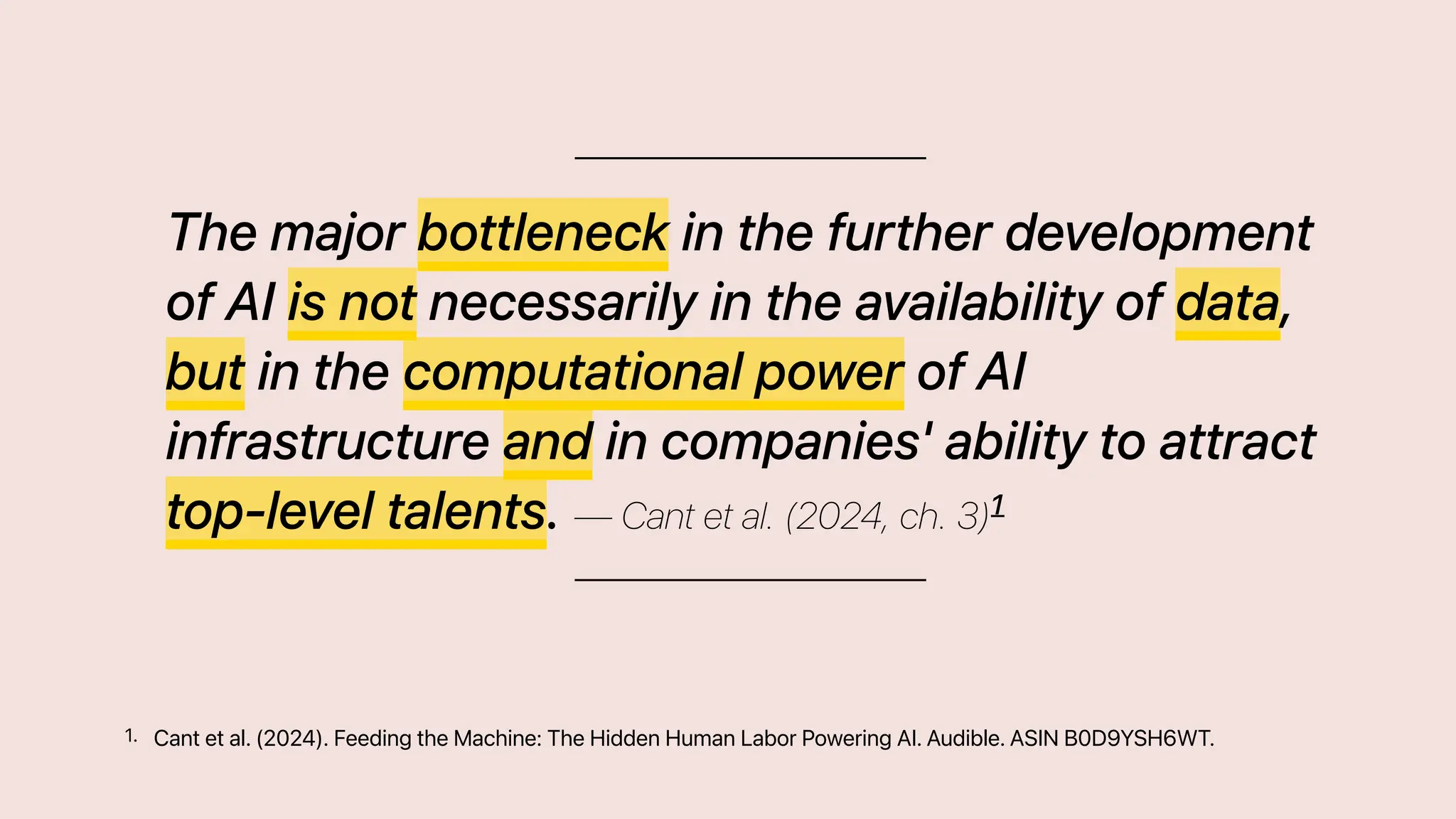 The major bottleneck in the further development
of AI is not necessarily in the availability of data,
but in the computational power of AI
infrastructure and in companies' ability to attract
top-level talents. — Cant et al. (2024, ch. 3)1
Cant et al. (2024). Feeding the Machine: The Hidden Human Labor Powering AI. Audible. ASIN B0D9YSH6WT.
1.
 