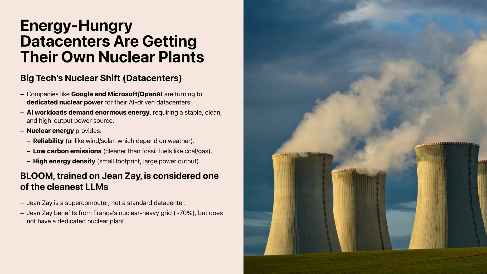 Energy-Hungry
Datacenters Are Getting
Their Own Nuclear Plants
Big Tech’s Nuclear Shift (Datacenters)
BLOOM, trained on Jean Zay, is considered one
of the cleanest LLMs
Companies like Google and Microsoft/OpenAI are turning to
dedicated nuclear power for their AI-driven datacenters.
–
AI workloads demand enormous energy, requiring a stable, clean,
and high-output power source.
–
Nuclear energy provides:
–
Reliability (unlike wind/solar, which depend on weather).
–
Low carbon emissions (cleaner than fossil fuels like coal/gas).
–
High energy density (small footprint, large power output).
–
Jean Zay is a supercomputer, not a standard datacenter.
–
Jean Zay benefits from France’s nuclear-heavy grid (~70%), but does
not have a dedicated nuclear plant.
–
 
