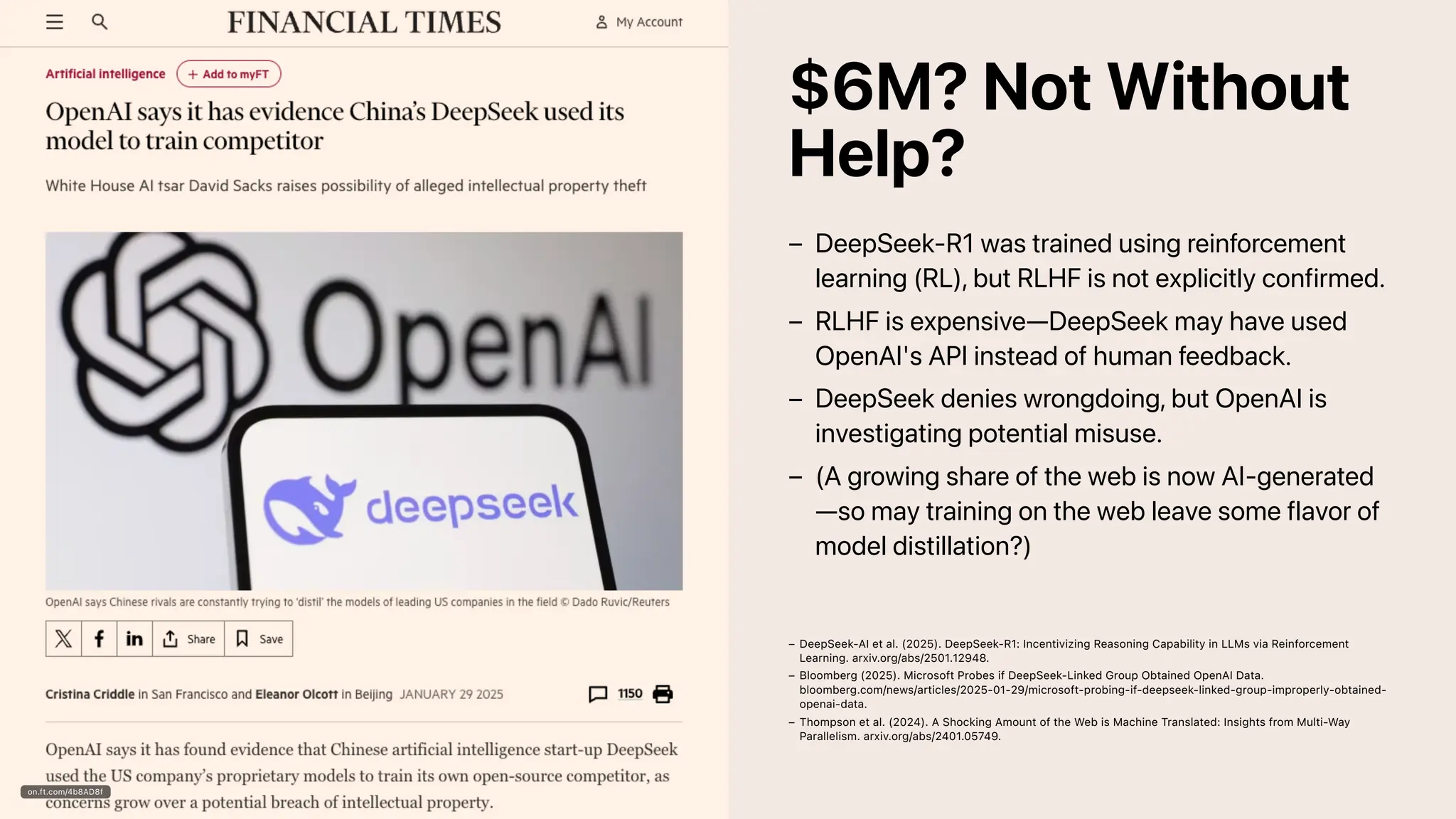 on.ft.com/4b8AD8f
$6M? Not Without
Help?
DeepSeek-R1 was trained using reinforcement
learning (RL), but RLHF is not explicitly confirmed.
–
RLHF is expensive—DeepSeek may have used
OpenAI's API instead of human feedback.
–
DeepSeek denies wrongdoing, but OpenAI is
investigating potential misuse.
–
(A growing share of the web is now AI-generated
—so may training on the web leave some flavor of
model distillation?)
–
DeepSeek-AI et al. (2025). DeepSeek-R1: Incentivizing Reasoning Capability in LLMs via Reinforcement
Learning. arxiv.org/abs/2501.12948.
–
Bloomberg (2025). Microsoft Probes if DeepSeek-Linked Group Obtained OpenAI Data.
bloomberg.com/news/articles/2025-01-29/microsoft-probing-if-deepseek-linked-group-improperly-obtained-
openai-data.
–
Thompson et al. (2024). A Shocking Amount of the Web is Machine Translated: Insights from Multi-Way
Parallelism. arxiv.org/abs/2401.05749.
–
 