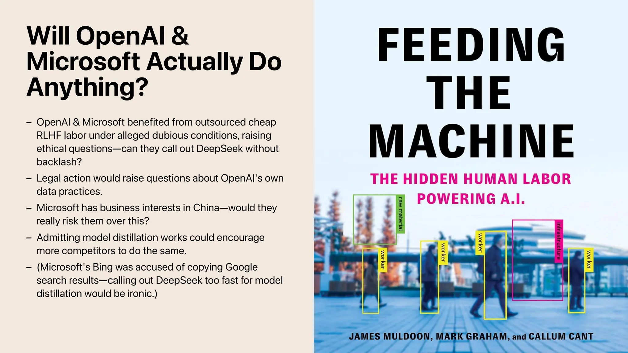Will OpenAI &
Microsoft Actually Do
Anything?
OpenAI & Microsoft benefited from outsourced cheap
RLHF labor under alleged dubious conditions, raising
ethical questions—can they call out DeepSeek without
backlash?
–
Legal action would raise questions about OpenAI's own
data practices.
–
Microsoft has business interests in China—would they
really risk them over this?
–
Admitting model distillation works could encourage
more competitors to do the same.
–
(Microsoft's Bing was accused of copying Google
search results—calling out DeepSeek too fast for model
distillation would be ironic.)
–
 