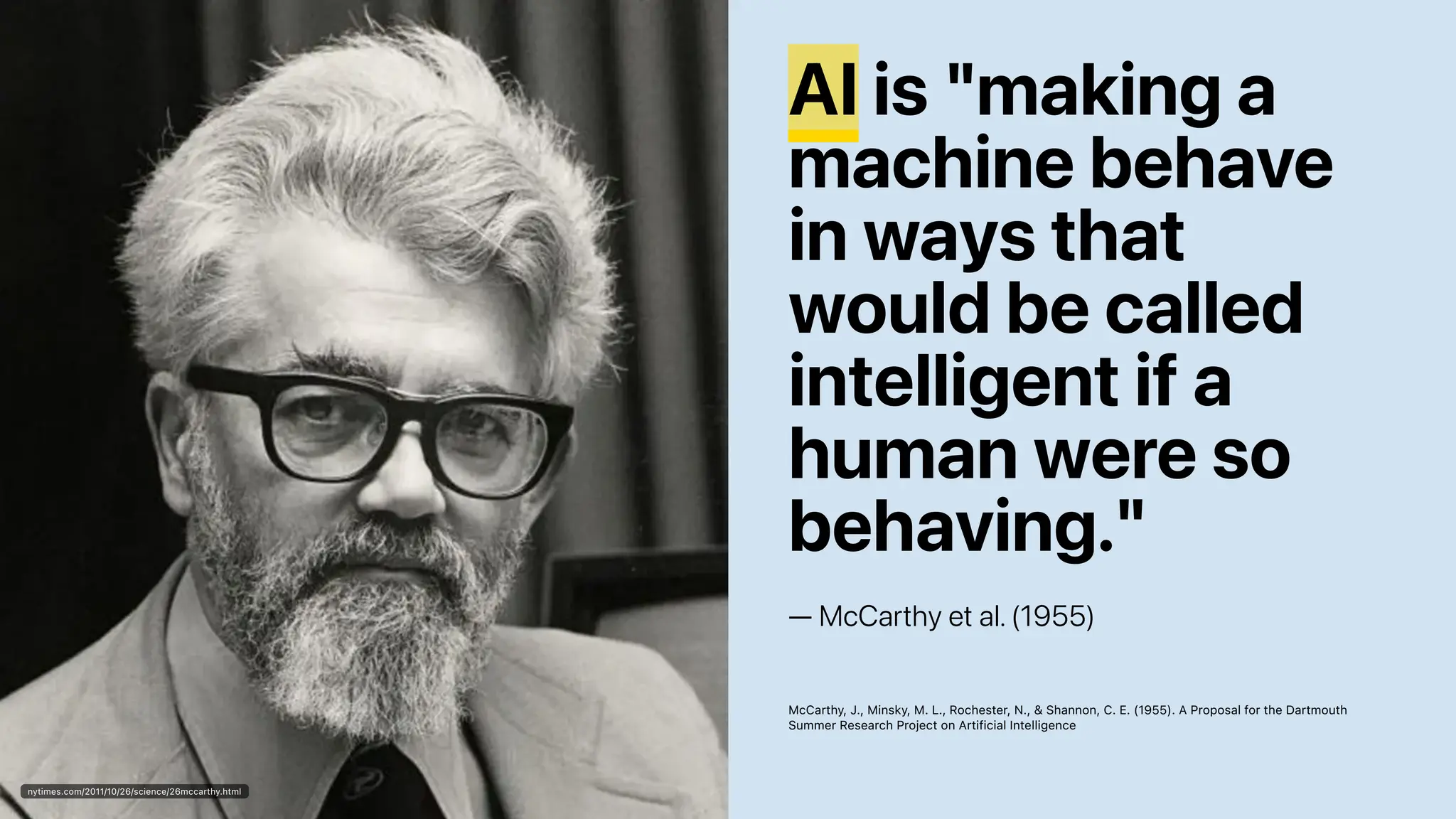 nytimes.com/2011/10/26/science/26mccarthy.html
AI is "making a
machine behave
in ways that
would be called
intelligent if a
human were so
behaving."
— McCarthy et al. (1955)
McCarthy, J., Minsky, M. L., Rochester, N., & Shannon, C. E. (1955). A Proposal for the Dartmouth
Summer Research Project on Artificial Intelligence
 
