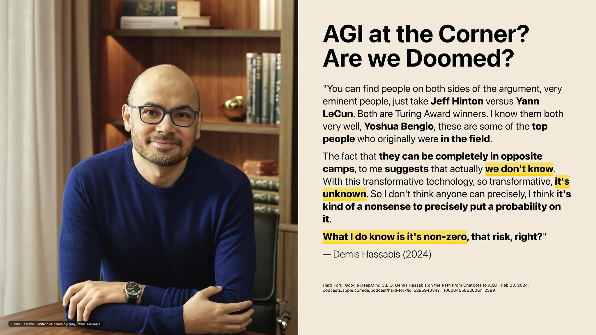 Demis Hassabis - britannica.com/biography/Demis-Hassabis
AGI at the Corner?
Are we Doomed?
"You can find people on both sides of the argument, very
eminent people, just take Jeff Hinton versus Yann
LeCun. Both are Turing Award winners. I know them both
very well, Yoshua Bengio, these are some of the top
people who originally were in the field.
The fact that they can be completely in opposite
camps, to me suggests that actually we don't know.
With this transformative technology, so transformative, it's
unknown. So I don't think anyone can precisely, I think it's
kind of a nonsense to precisely put a probability on
it.
What I do know is it's non-zero, that risk, right?"
— Demis Hassabis (2024)
Hard Fork: Google DeepMind C.E.O. Demis Hassabis on the Path From Chatbots to A.G.I., Feb 23, 2024.
podcasts.apple.com/de/podcast/hard-fork/id1528594034?i=1000646586260&r=2389
 
