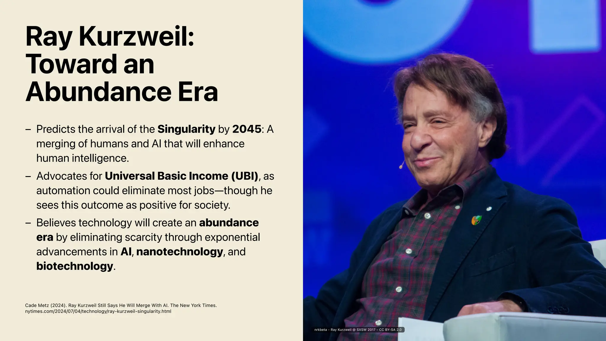 Ray Kurzweil:
Toward an
Abundance Era
Cade Metz (2024). Ray Kurzweil Still Says He Will Merge With AI. The New York Times.
nytimes.com/2024/07/04/technology/ray-kurzweil-singularity.html
Predicts the arrival of the Singularity by 2045: A
merging of humans and AI that will enhance
human intelligence.
–
Advocates for Universal Basic Income (UBI), as
automation could eliminate most jobs—though he
sees this outcome as positive for society.
–
Believes technology will create an abundance
era by eliminating scarcity through exponential
advancements in AI, nanotechnology, and
biotechnology.
–
nrkbeta - Ray Kurzweil @ SXSW 2017 - CC BY-SA 2.0
 
