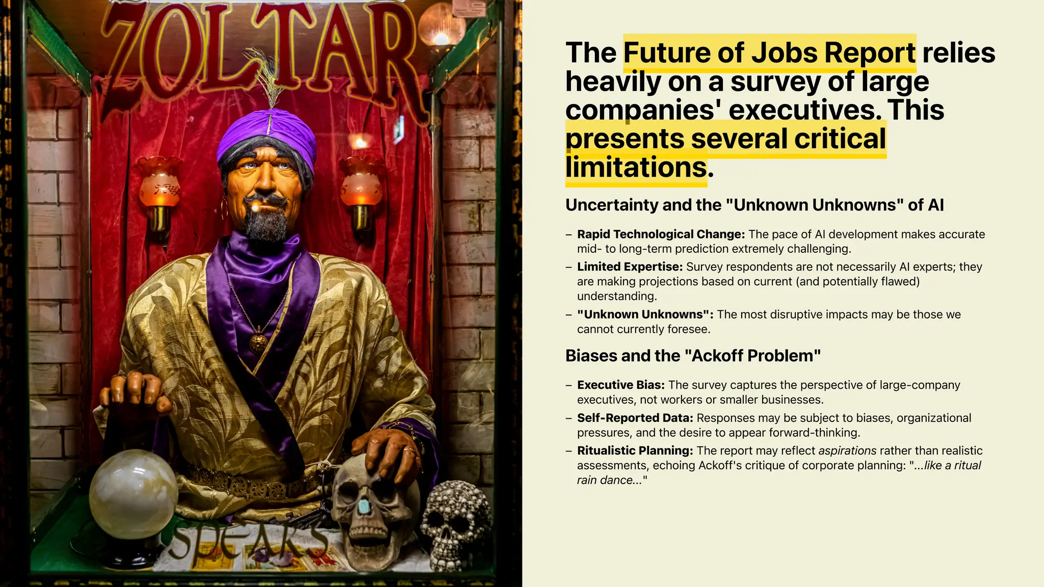 The Future of Jobs Report relies
heavily on a survey of large
companies' executives. This
presents several critical
limitations.
Uncertainty and the "Unknown Unknowns" of AI
Biases and the "Ackoff Problem"
Rapid Technological Change: The pace of AI development makes accurate
mid- to long-term prediction extremely challenging.
–
Limited Expertise: Survey respondents are not necessarily AI experts; they
are making projections based on current (and potentially flawed)
understanding.
–
"Unknown Unknowns": The most disruptive impacts may be those we
cannot currently foresee.
–
Executive Bias: The survey captures the perspective of large-company
executives, not workers or smaller businesses.
–
Self-Reported Data: Responses may be subject to biases, organizational
pressures, and the desire to appear forward-thinking.
–
Ritualistic Planning: The report may reflect aspirations rather than realistic
assessments, echoing Ackoff's critique of corporate planning: "...like a ritual
rain dance..."
–
 