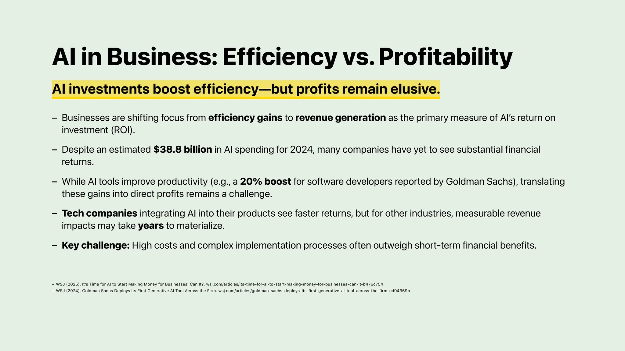 AI in Business: Efficiency vs.Profitability
AI investments boost efficiency—but profits remain elusive.
Businesses are shifting focus from efficiency gains to revenue generation as the primary measure of AI’s return on
investment (ROI).
–
Despite an estimated $38.8 billion in AI spending for 2024, many companies have yet to see substantial financial
returns.
–
While AI tools improve productivity (e.g., a 20% boost for software developers reported by Goldman Sachs), translating
these gains into direct profits remains a challenge.
–
Tech companies integrating AI into their products see faster returns, but for other industries, measurable revenue
impacts may take years to materialize.
–
Key challenge: High costs and complex implementation processes often outweigh short-term financial benefits.
–
WSJ (2025). It’s Time for AI to Start Making Money for Businesses. Can It?. wsj.com/articles/its-time-for-ai-to-start-making-money-for-businesses-can-it-b476c754
–
WSJ (2024). Goldman Sachs Deploys Its First Generative AI Tool Across the Firm. wsj.com/articles/goldman-sachs-deploys-its-first-generative-ai-tool-across-the-firm-cd94369b
–
 